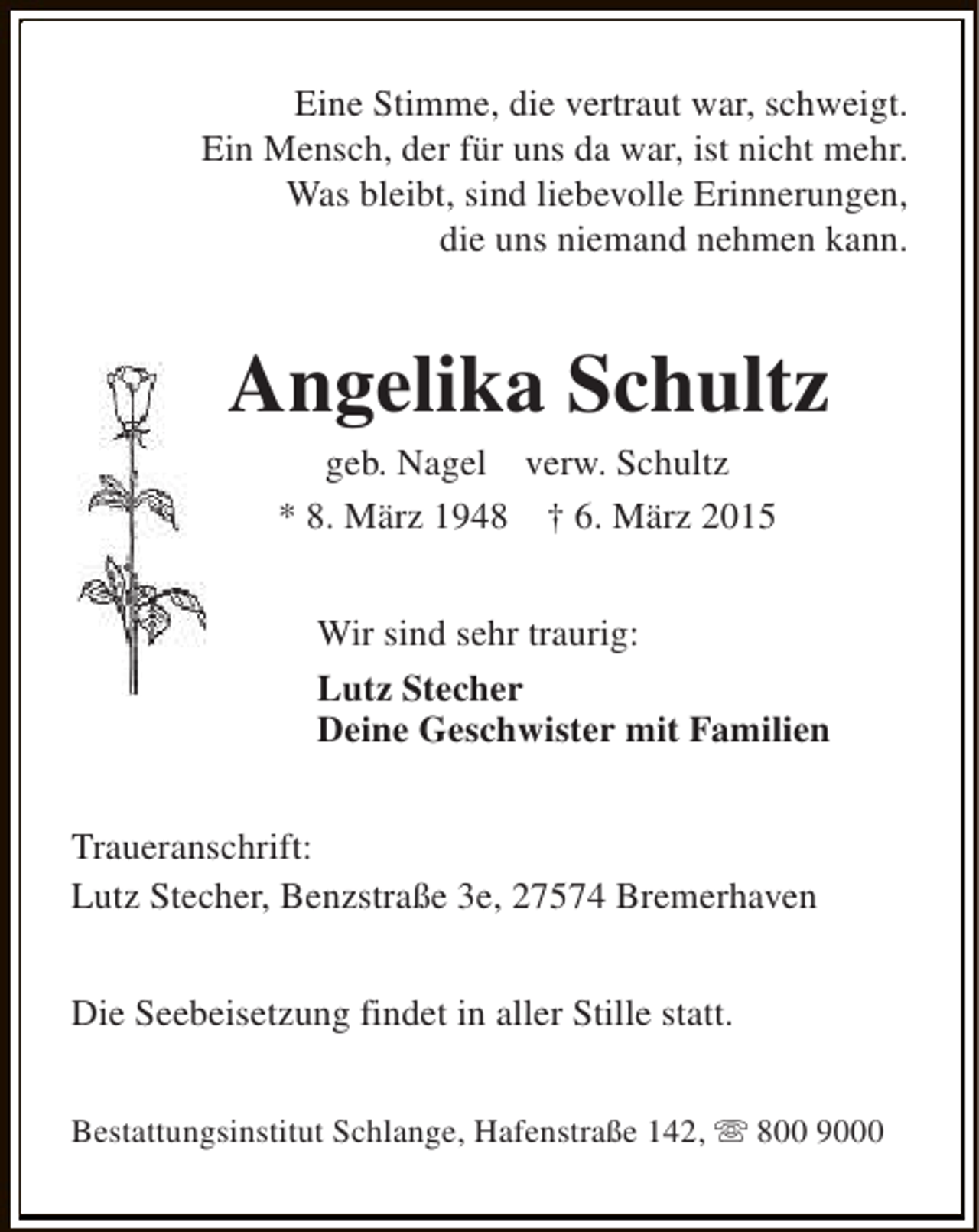 <p>Eine Stimme, die vertraut war, schweigt.<br />Ein Mensch, der für uns da war, ist nicht mehr.<br />Was bleibt, sind liebevolle Erinnerungen,<br />die uns niemand nehmen kann.</p><p>Angelika Schultz<br />geb. Nagel verw. Schultz<br />* 8. März 1948 † 6. März 2015</p><p>Wir sind sehr traurig:<br />Lutz Stecher<br />Deine Geschwister mit Familien<br />Traueranschrift:<br />Lutz Stecher, Benzstraße 3e, 27574 Bremerhaven<br />Die Seebeisetzung findet in aller Stille statt.<br />Bestattungsinstitut Schlange, Hafenstraße 142, s 800 9000</p>