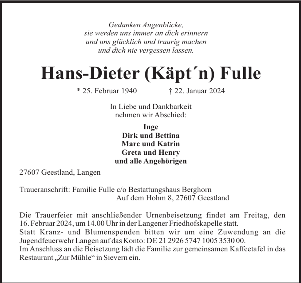 <p>Gedanken Augenblicke,<br />sie werden uns immer an dich erinnern<br />und uns glücklich und traurig machen<br />und dich nie vergessen lassen.</p><p>Hans-Dieter (Käpt´n) Fulle<br />* 25. Februar 1940</p><p>† 22. Januar 2024</p><p>In Liebe und Dankbarkeit<br />nehmen wir Abschied:<br />Inge<br />Dirk und Bettina<br />Marc und Katrin<br />Greta und Henry<br />und alle Angehörigen<br />27607 Geestland, Langen<br />Traueranschrift: Familie Fulle c/o Bestattungshaus Berghorn<br />Auf dem Hohm 8, 27607 Geestland<br />Die Trauerfeier mit anschließender Urnenbeisetzung findet am Freitag, den<br />16. Februar 2024, um 14.00 Uhr in der Langener Friedhofskapelle statt.<br />Statt Kranz- und Blumenspenden bitten wir um eine Zuwendung an die<br />Jugendfeuerwehr Langen auf das Konto: DE 21 2926 5747 1005 3530.<br />Im Anschluss an die Beisetzung lädt die Familie zur gemeinsamen Kaffeetafel in das<br />Restaurant „Zur Mühle“ in Sievern ein.</p>