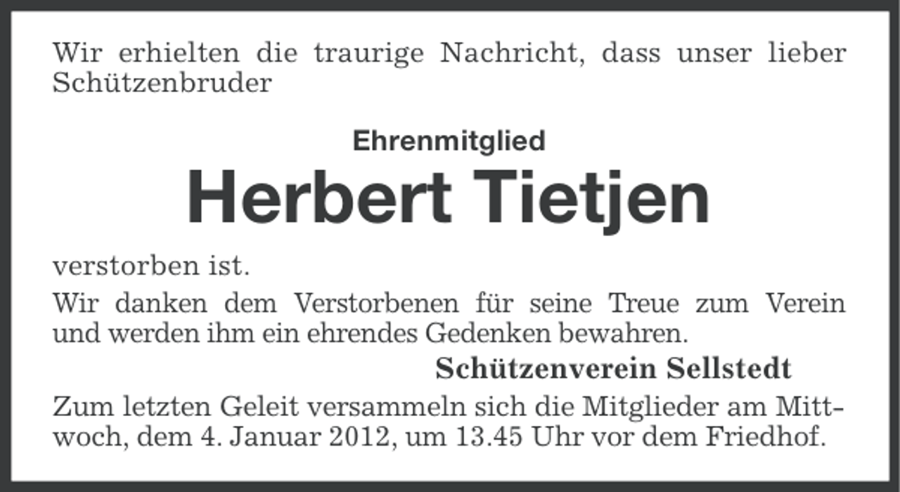 <p>Wir erhielten die traurige Nachricht, dass unser lieber<br />Schützenbruder</p><p>Ehrenmitglied</p><p>Herbert Tietjen<br />verstorben ist.<br />Wir danken dem Verstorbenen für seine Treue zum Verein<br />und werden ihm ein ehrendes Gedenken bewahren.<br />Schützenverein Sellstedt<br />Zum letzten Geleit versammeln sich die Mitglieder am Mittwoch, dem 4. Januar 2012, um 13.45 Uhr vor dem Friedhof.</p>