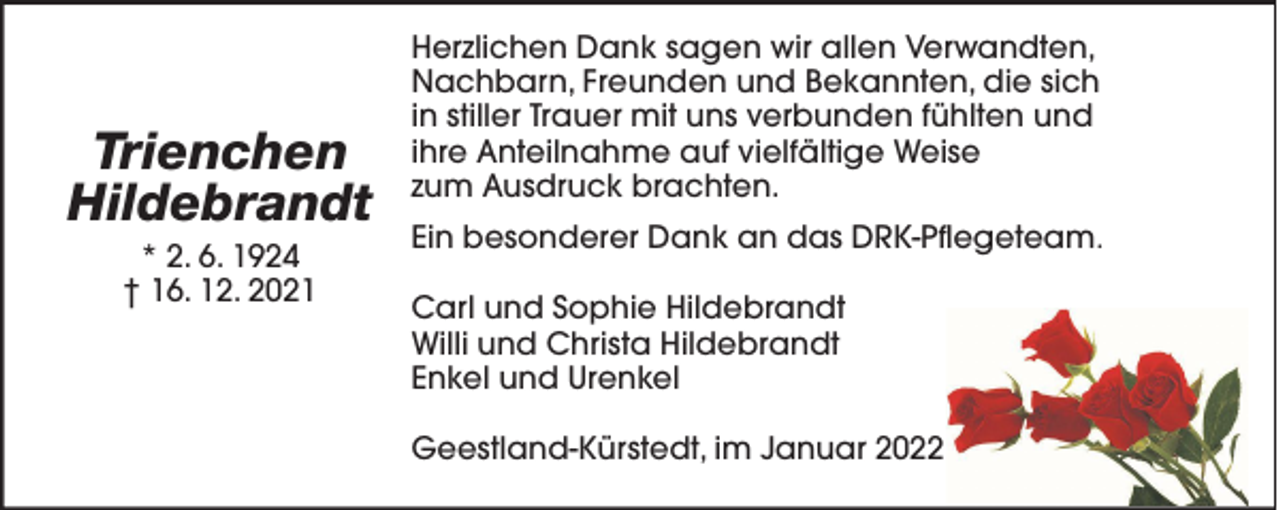 <p>Trienchen<br />Hildebrandt<br />* 2. 6. 1924<br />† 16. 12. 2021</p>
<p>Herzlichen Dank sagen wir allen Verwandten,<br />Nachbarn, Freunden und Bekannten, die sich<br />in stiller Trauer mit uns verbunden fühlten und<br />ihre Anteilnahme auf vielfältige Weise<br />zum Ausdruck brachten.<br />Ein besonderer Dank an das DRK-Pflegeteam.<br />Carl und Sophie Hildebrandt<br />Willi und Christa Hildebrandt<br />Enkel und Urenkel<br />Geestland-Kürstedt, im Januar 2022</p>