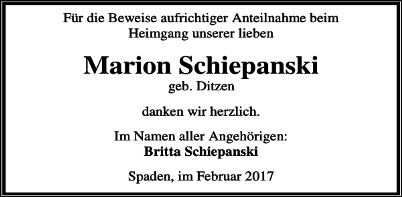 <p>Für die Beweise aufrichtiger Anteilnahme beim<br />Heimgang unserer lieben</p><p>Marion Schiepanski<br />geb. Ditzen</p><p>danken wir herzlich.<br />Im Namen aller Angehörigen:<br />Britta Schiepanski<br />Spaden, im Februar 2017</p>