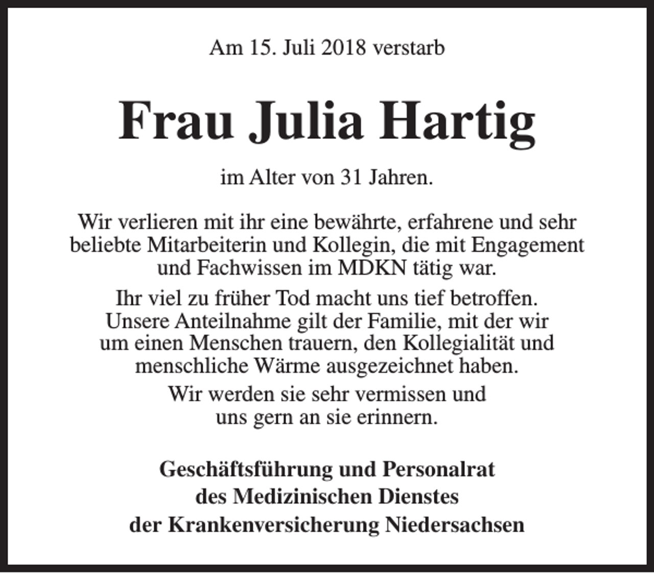 <p>Am 15. Juli 2018 verstarb</p><p>Frau Julia Hartig<br />im Alter von 31 Jahren.<br />Wir verlieren mit ihr eine bewährte, erfahrene und sehr<br />beliebte Mitarbeiterin und Kollegin, die mit Engagement<br />und Fachwissen im MDKN tätig war.<br />Ihr viel zu früher Tod macht uns tief betroffen.<br />Unsere Anteilnahme gilt der Familie, mit der wir<br />um einen Menschen trauern, den Kollegialität und<br />menschliche Wärme ausgezeichnet haben.<br />Wir werden sie sehr vermissen und<br />uns gern an sie erinnern.<br />Geschäftsführung und Personalrat<br />des Medizinischen Dienstes<br />der Krankenversicherung Niedersachsen</p>
