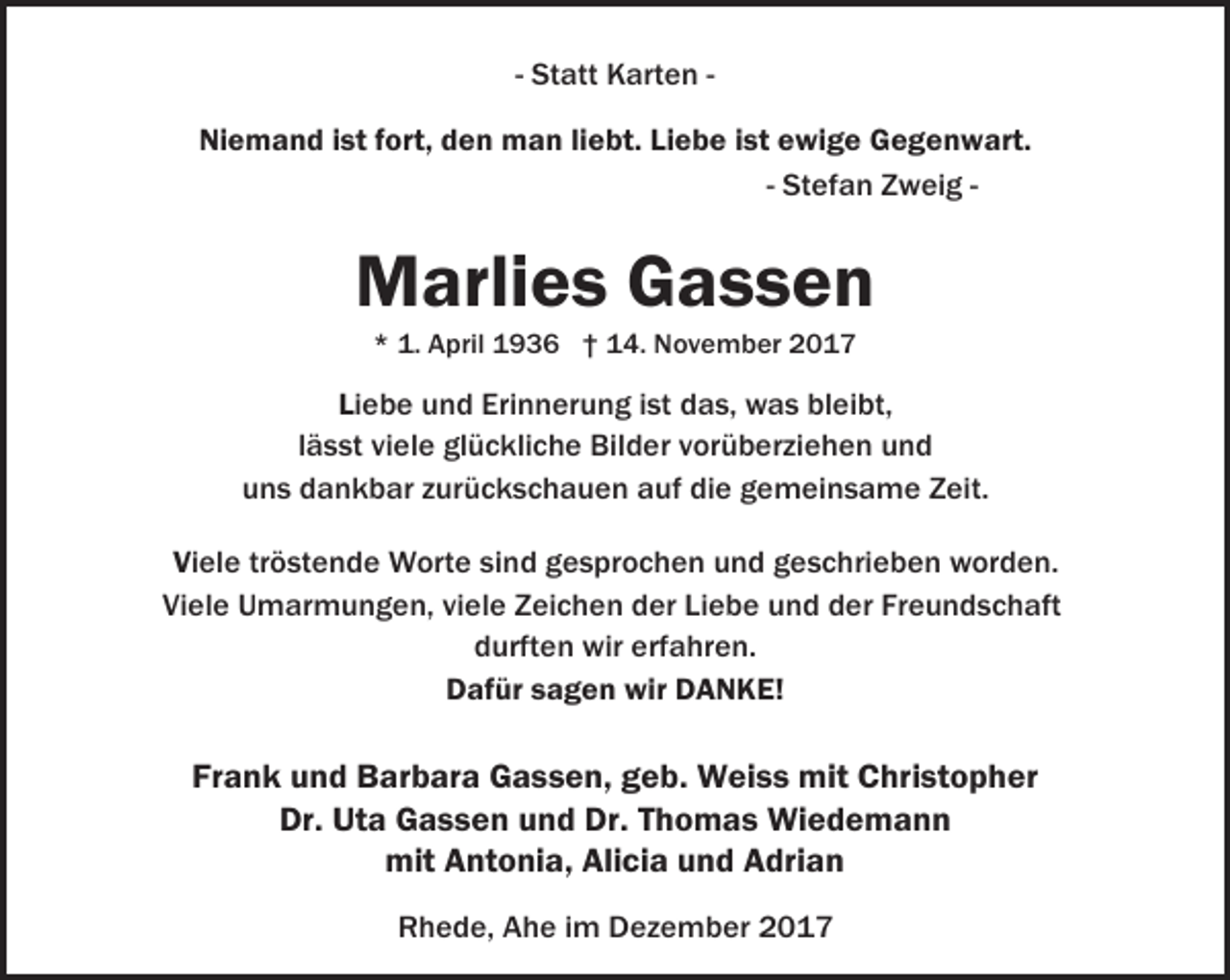 <p>- Statt Karten Niemand ist fort, den man liebt. Liebe ist ewige Gegenwart.<br />- Stefan Zweig -</p><p>Marlies Gassen<br />* 1. April 1936 † 14. November 2017</p><p>Liebe und Erinnerung ist das, was bleibt,<br />lässt viele glückliche Bilder vorüberziehen und<br />uns dankbar zurückschauen auf die gemeinsame Zeit.<br />Viele tröstende Worte sind gesprochen und geschrieben worden.<br />Viele Umarmungen, viele Zeichen der Liebe und der Freundschaft<br />durften wir erfahren.<br />Dafür sagen wir DANKE!</p><p>Frank und Barbara Gassen, geb. Weiss mit Christopher<br />Dr. Uta Gassen und Dr. Thomas Wiedemann<br />mit Antonia, Alicia und Adrian<br />Rhede, Ahe im Dezember 2017</p>
