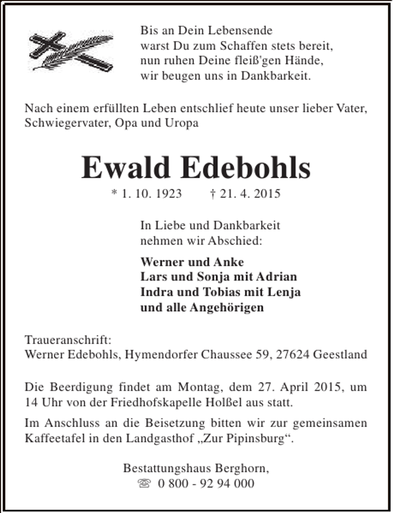 <p>Bis an Dein Lebensende<br />warst Du zum Schaffen stets bereit,<br />nun ruhen Deine fleiß'gen Hände,<br />wir beugen uns in Dankbarkeit.<br />Nach einem erfüllten Leben entschlief heute unser lieber Vater,<br />Schwiegervater, Opa und Uropa</p><p>Ewald Edebohls<br />* 1. 10. 1923</p><p>† 21. 4. 2015</p><p>In Liebe und Dankbarkeit<br />nehmen wir Abschied:<br />Werner und Anke<br />Lars und Sonja mit Adrian<br />Indra und Tobias mit Lenja<br />und alle Angehörigen<br />Traueranschrift:<br />Werner Edebohls, Hymendorfer Chaussee 59, 27624 Geestland<br />Die Beerdigung findet am Montag, dem 27. April 2015, um<br />14 Uhr von der Friedhofskapelle Holßel aus statt.<br />Im Anschluss an die Beisetzung bitten wir zur gemeinsamen<br />Kaffeetafel in den Landgasthof „Zur Pipinsburg“.<br />Bestattungshaus Berghorn,<br />s 0 800 - 92 94 000</p>