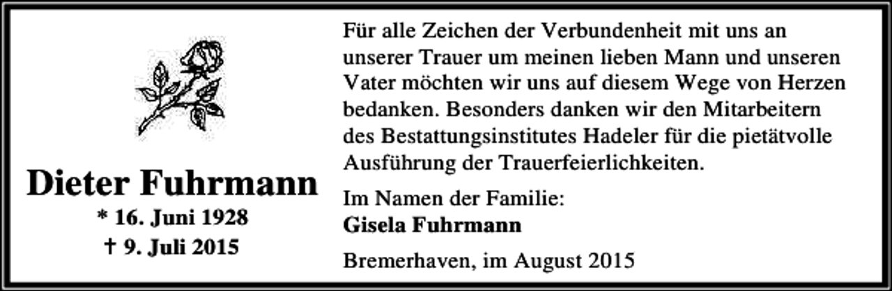<p>Dieter Fuhrmann<br />* 16. Juni 1928<br />B 9. Juli 2015</p><p>Für alle Zeichen der Verbundenheit mit uns an<br />unserer Trauer um meinen lieben Mann und unseren<br />Vater möchten wir uns auf diesem Wege von Herzen<br />bedanken. Besonders danken wir den Mitarbeitern<br />des Bestattungsinstitutes Hadeler für die pietätvolle<br />Ausführung der Trauerfeierlichkeiten.<br />Im Namen der Familie:<br />Gisela Fuhrmann<br />Bremerhaven, im August 2015</p>