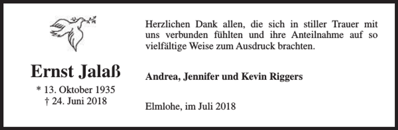 <p>Herzlichen Dank allen, die sich in stiller Trauer mit<br />uns verbunden fühlten und ihre Anteilnahme auf so<br />vielfältige Weise zum Ausdruck brachten.</p><p>Ernst Jalaß<br />* 13. Oktober 1935<br />† 24. Juni 2018</p><p>Andrea, Jennifer und Kevin Riggers<br />Elmlohe, im Juli 2018</p>