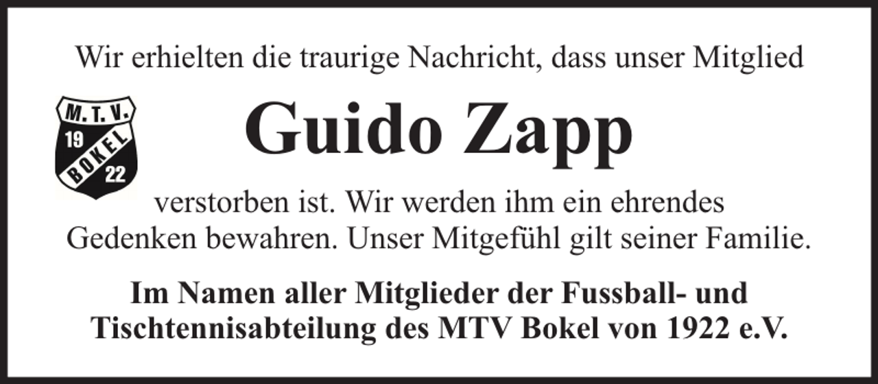 <p>Wir erhielten die traurige Nachricht, dass unser Mitglied</p><p>Guido Zapp<br />verstorben ist. Wir werden ihm ein ehrendes<br />Gedenken bewahren. Unser Mitgefühl gilt seiner Familie.<br />Im Namen aller Mitglieder der Fussball- und<br />Tischtennisabteilung des MTV Bokel von 1922 e.V.</p>