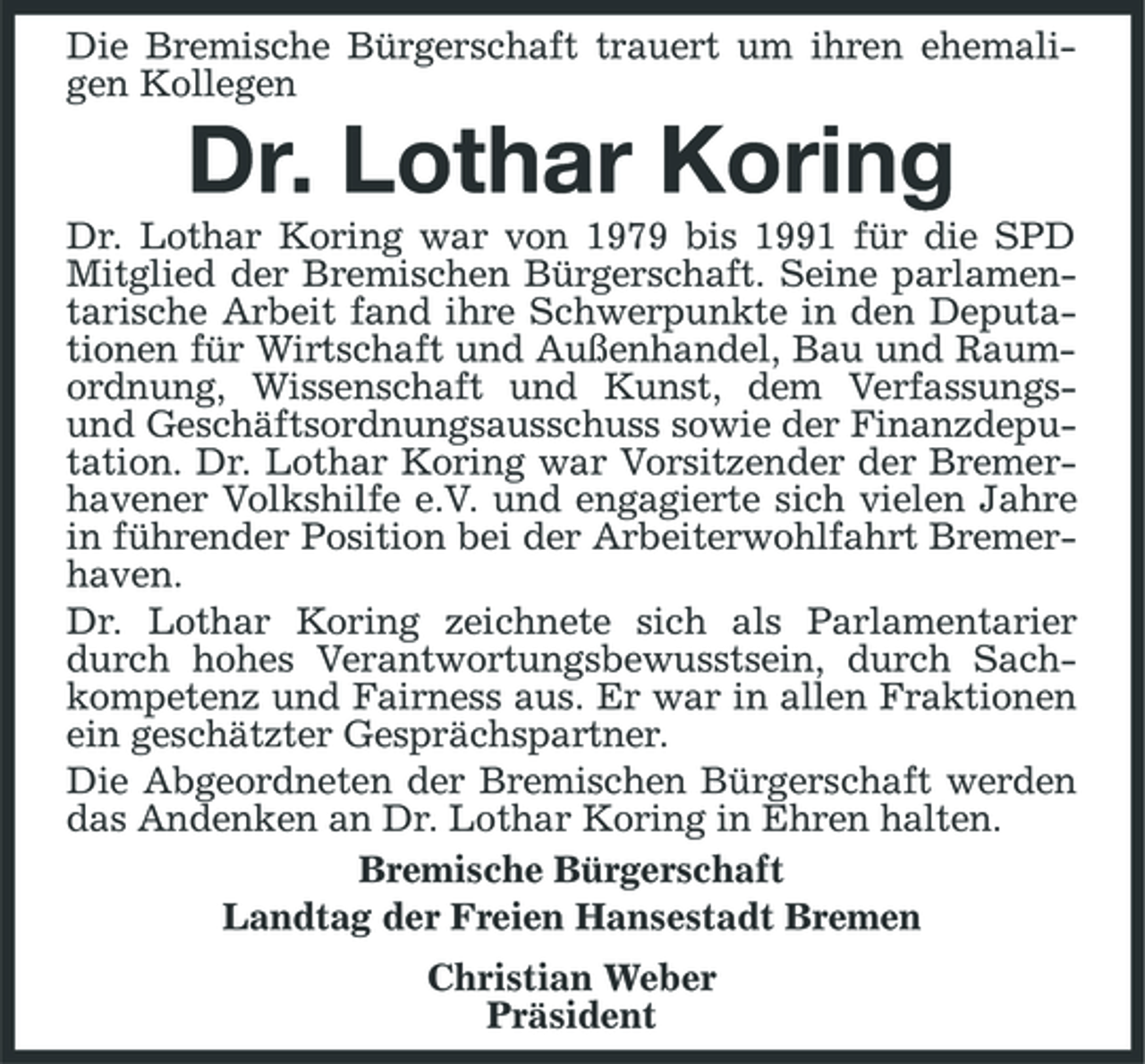 <p>Die Bremische Bürgerschaft trauert um ihren ehemaligen Kollegen</p><p>Dr. Lothar Koring<br />Dr. Lothar Koring war von 1979 bis 1991 für die SPD Mitglied der Bremischen Bürgerschaft. Seine parlamentarische Arbeit fand ihre Schwerpunkte in den Deputationen für Wirtschaft und Außenhandel, Bau und Raumordnung, Wissenschaft und Kunst, dem Verfassungsund Geschäftsordnungsausschuss sowie der Finanzdeputation. Dr. Lothar Koring war Vorsitzender der Bremerhavener Volkshilfe e.V. und engagierte sich vielen Jahre in führender Position bei der Arbeiterwohlfahrt Bremerhaven. Dr. Lothar Koring zeichnete sich als Parlamentarier durch hohes Verantwortungsbewusstsein, durch Sachkompetenz und Fairness aus. Er war in allen Fraktionen ein geschätzter Gesprächspartner. Die Abgeordneten der Bremischen Bürgerschaft werden das Andenken an Dr. Lothar Koring in Ehren halten. Bremische Bürgerschaft Landtag der Freien Hansestadt Bremen Christian Weber Präsident</p>