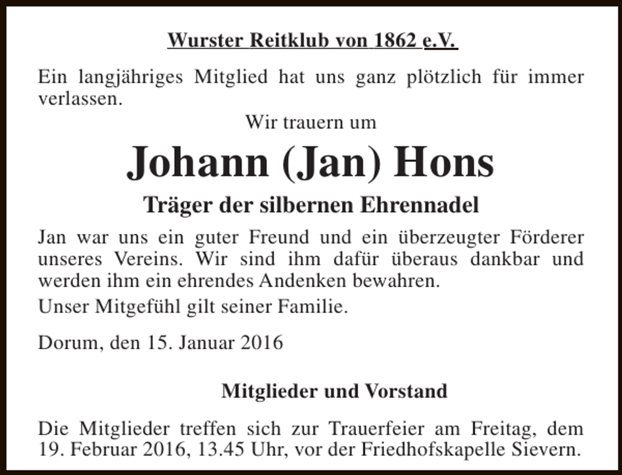 <p>Wurster Reitklub von 1862 e.V.<br />Ein langjähriges Mitglied hat uns ganz plötzlich für immer<br />verlassen.<br />Wir trauern um</p><p>Johann (Jan) Hons<br />Träger der silbernen Ehrennadel</p><p>Jan war uns ein guter Freund und ein überzeugter Förderer<br />unseres Vereins. Wir sind ihm dafür überaus dankbar und<br />werden ihm ein ehrendes Andenken bewahren.<br />Unser Mitgefühl gilt seiner Familie.<br />Dorum, den 15. Januar 2016<br />Mitglieder und Vorstand<br />Die Mitglieder treffen sich zur Trauerfeier am Freitag, dem<br />19. Februar 2016, 13.45 Uhr, vor der Friedhofskapelle Sievern.</p>