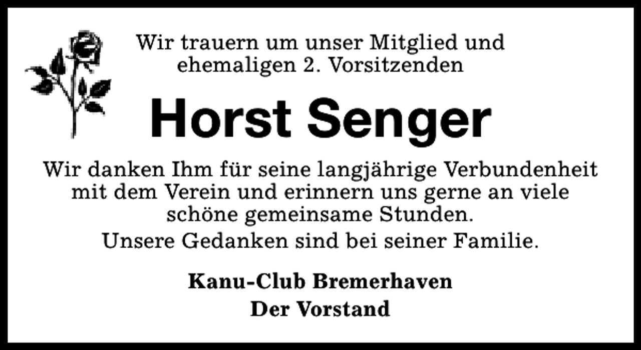 <p>Wir trauern um unser Mitglied und<br />ehemaligen 2. Vorsitzenden</p><p>Horst Senger</p><p>Wir danken Ihm für seine langjährige Verbundenheit<br />mit dem Verein und erinnern uns gerne an viele<br />schöne gemeinsame Stunden.<br />Unsere Gedanken sind bei seiner Familie.<br />Kanu-Club Bremerhaven<br />Der Vorstand</p>