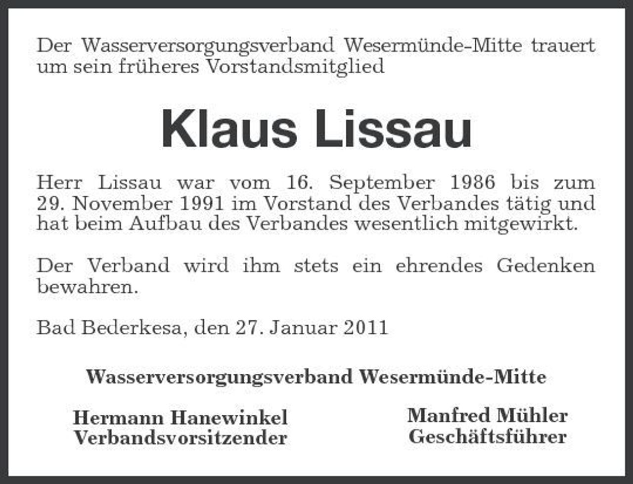 <p>Der Wasserversorgungsverband Wesermünde-Mitte trauert um sein früheres Vorstandsmitglied</p><p>Klaus Lissau<br />Herr Lissau war vom 16. September 1986 bis zum 29. November 1991 im Vorstand des Verbandes tätig und hat beim Aufbau des Verbandes wesentlich mitgewirkt. Der Verband wird ihm stets ein ehrendes Gedenken bewahren. Bad Bederkesa, den 27. Januar 2011 Wasserversorgungsverband Wesermünde-Mitte Hermann Hanewinkel Verbandsvorsitzender Manfred Mühler Geschäftsführer</p>