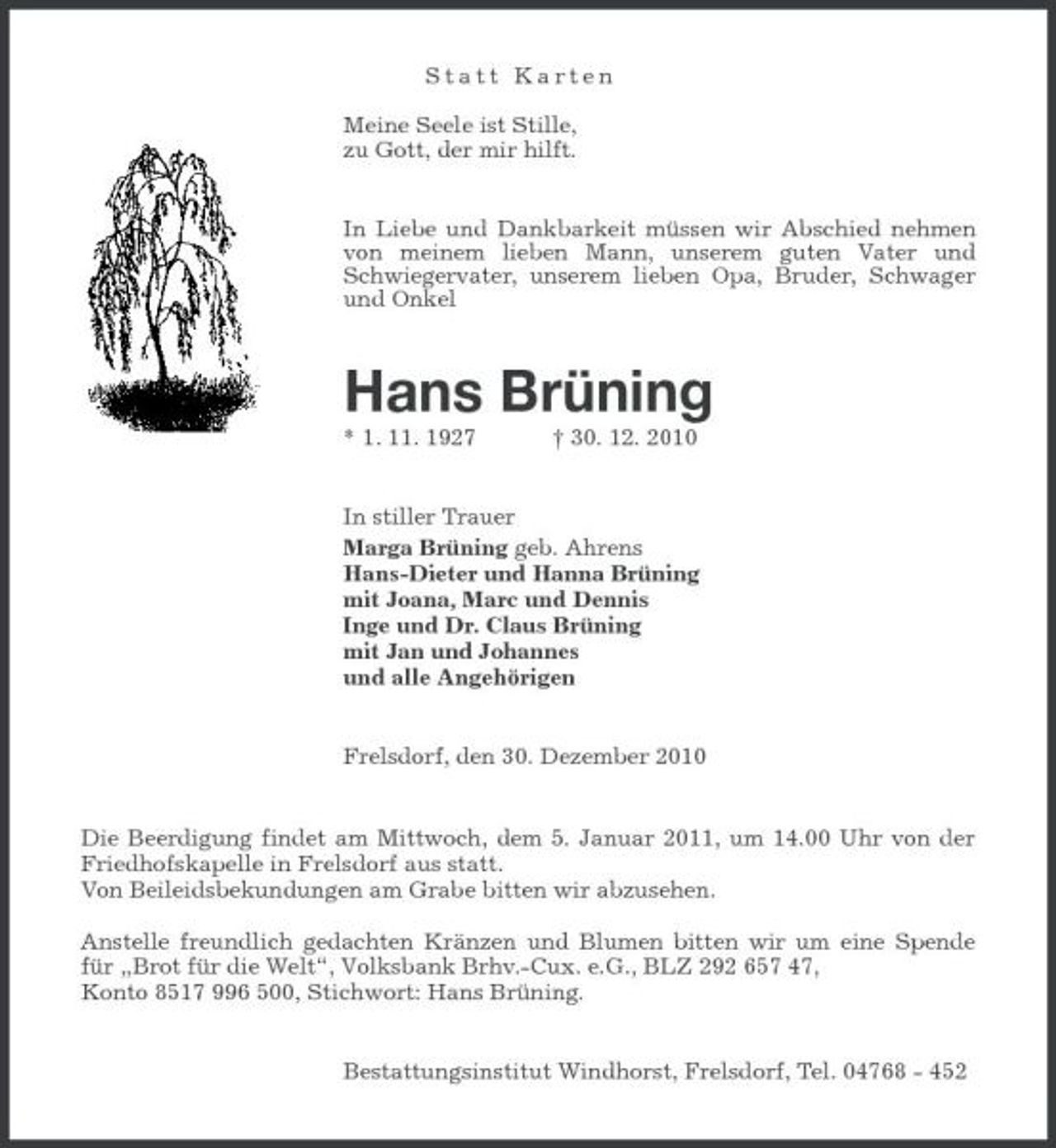 <p>Statt Karten Meine Seele ist Stille, zu Gott, der mir hilft. In Liebe und Dankbarkeit müssen wir Abschied nehmen von meinem lieben Mann, unserem guten Vater und Schwiegervater, unserem lieben Opa, Bruder, Schwager und Onkel</p><p>Hans Brüning<br />* 1. 11. 1927 † 30. 12. 2010 In stiller Trauer Marga Brüning geb. Ahrens Hans-Dieter und Hanna Brüning mit Joana, Marc und Dennis Inge und Dr. Claus Brüning mit Jan und Johannes und alle Angehörigen</p><p>Frelsdorf, den 30. Dezember 2010</p><p>Die Beerdigung findet am Mittwoch, dem 5. Januar 2011, um 14.00 Uhr von der Friedhofskapelle in Frelsdorf aus statt. Von Beileidsbekundungen am Grabe bitten wir abzusehen. Anstelle freundlich gedachten Kränzen und Blumen bitten wir um eine Spende für „Brot für die Welt“, Volksbank Brhv.-Cux. e.G., BLZ 292 657 47, Konto 8517 996 500, Stichwort: Hans Brüning. Bestattungsinstitut Windhorst, Frelsdorf, Tel. 04768 - 452</p>