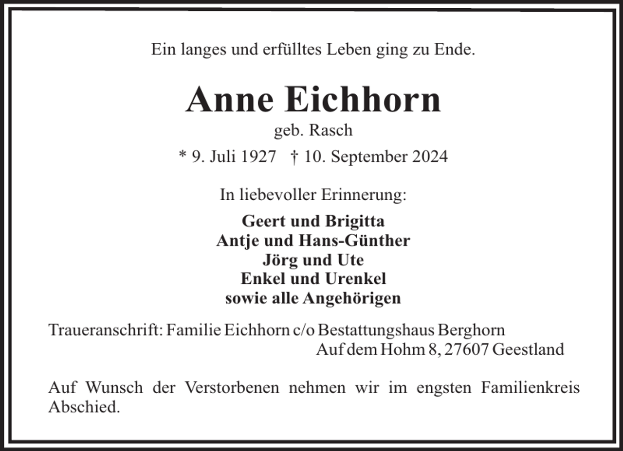 <p>Ein langes und erfülltes Leben ging zu Ende.</p><p>Anne Eichhorn<br />geb. Rasch<br />* 9. Juli 1927 † 10. September 2024<br />In liebevoller Erinnerung:<br />Geert und Brigitta<br />Antje und Hans-Günther<br />Jörg und Ute<br />Enkel und Urenkel<br />sowie alle Angehörigen<br />Traueranschrift: Familie Eichhorn c/o Bestattungshaus Berghorn<br />Auf dem Hohm 8, 27607 Geestland<br />Auf Wunsch der Verstorbenen nehmen wir im engsten Familienkreis<br />Abschied.</p>