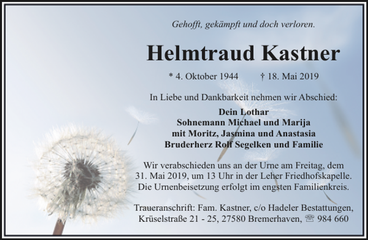 <p>Gehofft, gekämpft und doch verloren.</p><p>Helmtraud Kastner<br />* 4. Oktober 1944</p><p>† 18. Mai 2019</p><p>In Liebe und Dankbarkeit nehmen wir Abschied:<br />Dein Lothar<br />Sohnemann Michael und Marija<br />mit Moritz, Jasmina und Anastasia<br />Bruderherz Rolf Segelken und Familie<br />Wir verabschieden uns an der Urne am Freitag, dem<br />31. Mai 2019, um 13 Uhr in der Leher Friedhofskapelle.<br />Die Urnenbeisetzung erfolgt im engsten Familienkreis.<br />Traueranschrift: Fam. Kastner, c/o Hadeler Bestattungen,<br />Krüselstraße 21 - 25, 27580 Bremerhaven, ' 984 660</p>