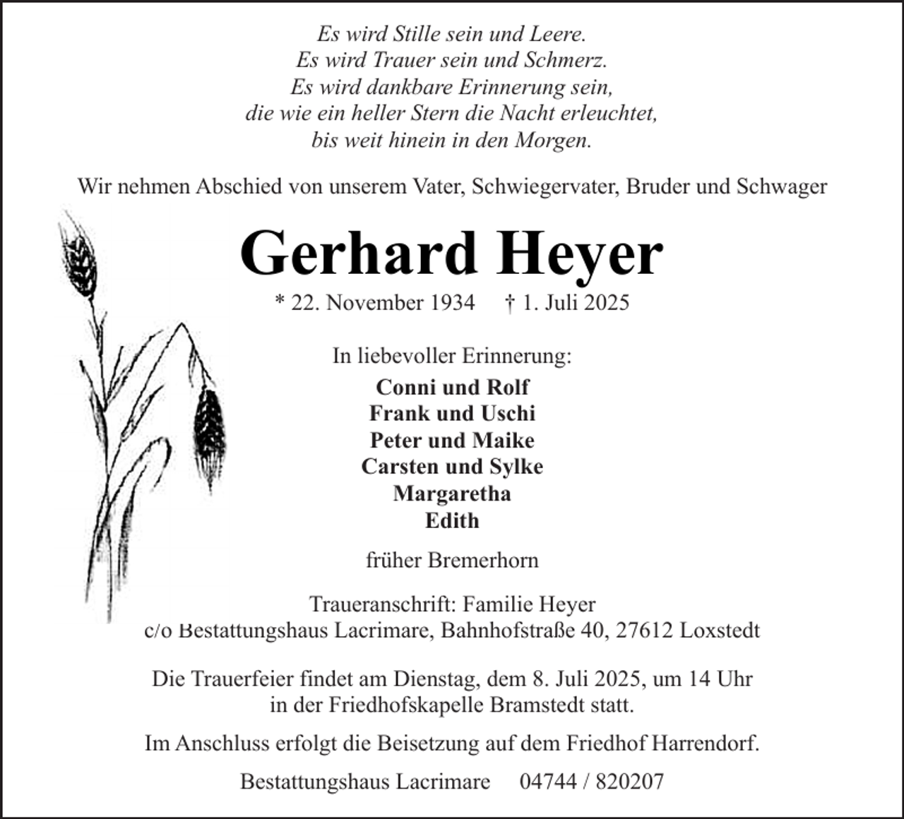 <p>Es wird Stille sein und Leere.<br />Es wird Trauer sein und Schmerz.<br />Es wird dankbare Erinnerung sein,<br />die wie ein heller Stern die Nacht erleuchtet,<br />bis weit hinein in den Morgen.<br />Wir nehmen Abschied von unserem Vater, Schwiegervater, Bruder und Schwager</p><p>Gerhard Heyer<br />* 22. November 1934</p><p>† 1. Juli 2025</p><p>In liebevoller Erinnerung:<br />Conni und Rolf<br />Frank und Uschi<br />Peter und Maike<br />Carsten und Sylke<br />Margaretha<br />Edith<br />früher Bremerhorn<br />Traueranschrift: Familie Heyer<br />c/o Bestattungshaus Lacrimare, Bahnhofstraße 40, 27612 Loxstedt<br />Die Trauerfeier findet am Dienstag, dem 8. Juli 2025, um 14 Uhr<br />in der Friedhofskapelle Bramstedt statt.<br />Im Anschluss erfolgt die Beisetzung auf dem Friedhof Harrendorf.<br />Bestattungshaus Lacrimare</p><p>04744 / 820207</p>
