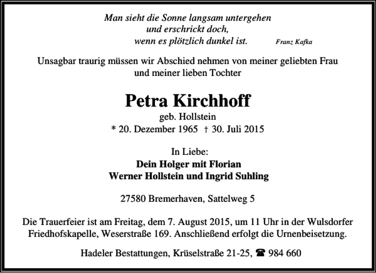<p>Man sieht die Sonne langsam untergehen<br />und erschrickt doch,<br />wenn es plötzlich dunkel ist.</p>
<p>Franz Kafka</p>
<p>Unsagbar traurig müssen wir Abschied nehmen von meiner geliebten Frau<br />und meiner lieben Tochter</p>
<p>Petra Kirchhoff</p>
<p>geb. Hollstein<br />* 20. Dezember 1965 † 30. Juli 2015<br />In Liebe:<br />Dein Holger mit Florian<br />Werner Hollstein und Ingrid Suhling<br />27580 Bremerhaven, Sattelweg 5<br />Die Trauerfeier ist am Freitag, dem 7. August 2015, um 11 Uhr in der Wulsdorfer<br />Friedhofskapelle, Weserstraße 169. Anschließend erfolgt die Urnenbeisetzung.<br />Hadeler Bestattungen, Krüselstraße 21-25,<br />984 660</p>
