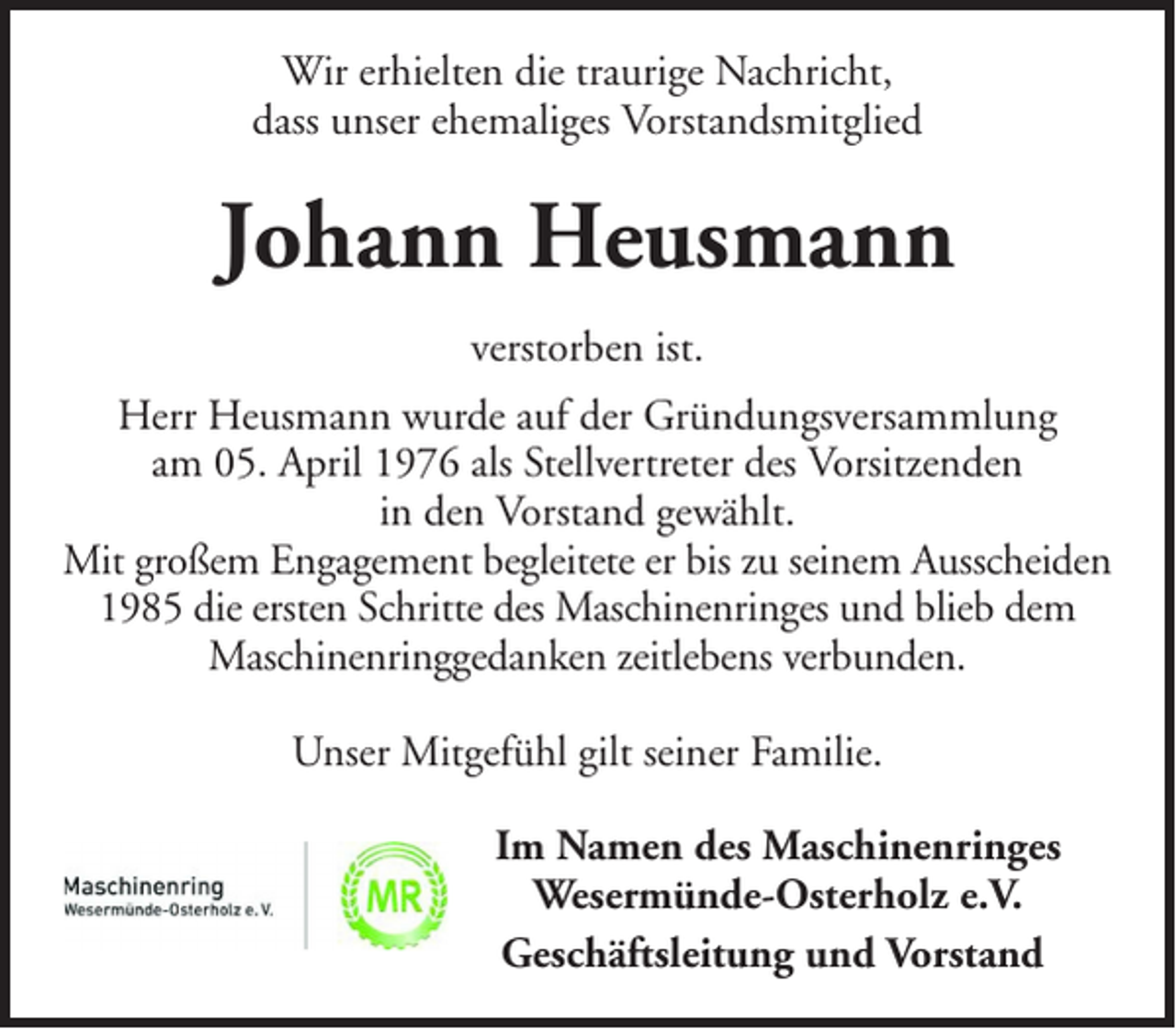 <p>Wir erhielten die traurige Nachricht,<br />dass unser ehemaliges Vorstandsmitglied</p><p>Johann Heusmann<br />verstorben ist.<br />Herr Heusmann wurde auf der Gründungsversammlung<br />am 05. April 1976 als Stellvertreter des Vorsitzenden<br />in den Vorstand gewählt.<br />Mit großem Engagement begleitete er bis zu seinem Ausscheiden<br />1985 die ersten Schritte des Maschinenringes und blieb dem<br />Maschinenringgedanken zeitlebens verbunden.<br />Unser Mitgefühl gilt seiner Familie.<br />Im Namen des Maschinenringes<br />Wesermünde-Osterholz e.V.<br />Geschäftsleitung und Vorstand</p>