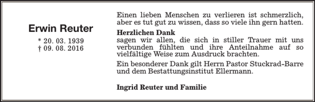 <p>Erwin Reuter<br />* 20. 03. 1939<br />† 09. 08. 2016</p><p>Einen lieben Menschen zu verlieren ist schmerzlich,<br />aber es tut gut zu wissen, dass so viele ihn gern hatten.<br />Herzlichen Dank<br />sagen wir allen, die sich in stiller Trauer mit uns<br />verbunden fühlten und ihre Anteilnahme auf so<br />vielfältige Weise zum Ausdruck brachten.<br />Ein besonderer Dank gilt Herrn Pastor Stuckrad-Barre<br />und dem Bestattungsinstitut Ellermann.<br />Ingrid Reuter und Familie</p>