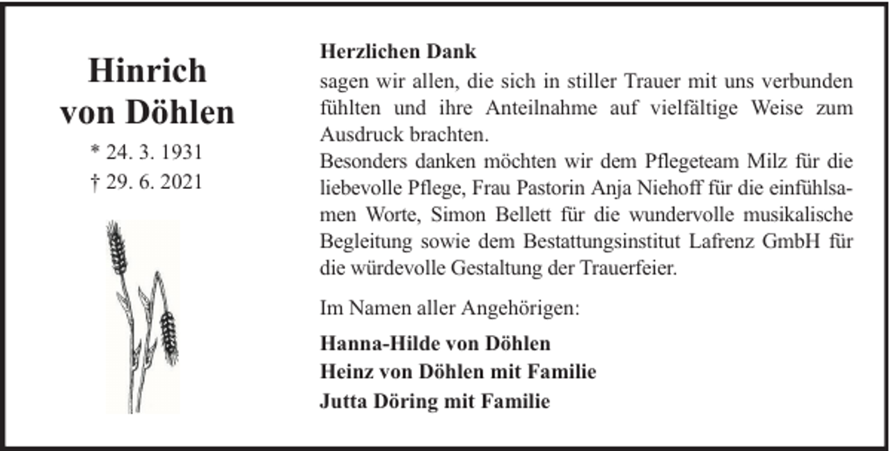 <p>Hinrich<br />von Döhlen<br />* 24. 3. 1931<br />† 29. 6. 2021</p><p>Herzlichen Dank<br />sagen wir allen, die sich in stiller Trauer mit uns verbunden<br />fühlten und ihre Anteilnahme auf vielfältige Weise zum<br />Ausdruck brachten.<br />Besonders danken möchten wir dem Pflegeteam Milz für die<br />liebevolle Pflege, Frau Pastorin Anja Niehoff für die einfühlsamen Worte, Simon Bellett für die wundervolle musikalische<br />Begleitung sowie dem Bestattungsinstitut Lafrenz GmbH für<br />die würdevolle Gestaltung der Trauerfeier.<br />Im Namen aller Angehörigen:<br />Hanna-Hilde von Döhlen<br />Heinz von Döhlen mit Familie<br />Jutta Döring mit Familie</p>