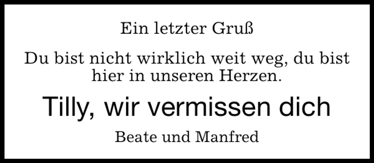 <p>Ein letzter Gruß<br />Du bist nicht wirklich weit weg, du bist<br />hier in unseren Herzen.</p><p>Tilly, wir vermissen dich<br />Beate und Manfred</p>