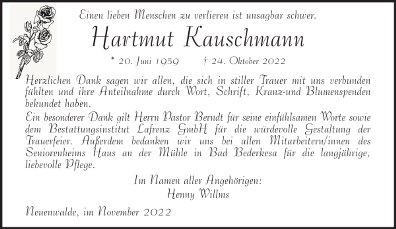 <p>Einen lieben Menschen zu verlieren ist unsagbar schwer.</p><p>Hartmut Kauschmann<br />* 20. Juni 1959</p><p>† 24. Oktober 2022</p><p>Herzlichen Dank sagen wir allen, die sich in stiller Trauer mit uns verbunden<br />fühlten und ihre Anteilnahme durch Wort, Schrift, Kranz-und Blumenspenden<br />bekundet haben.<br />Ein besonderer Dank gilt Herrn Pastor Berndt für seine einfühlsamen Worte sowie<br />dem Bestattungsinstitut Lafrenz GmbH für die würdevolle Gestaltung der<br />Trauerfeier. Außerdem bedanken wir uns bei allen Mitarbeitern/innen des<br />Seniorenheims Haus an der Mühle in Bad Bederkesa für die langjährige,<br />liebevolle Pflege.<br />Im Namen aller Angehörigen:<br />Henny Willms<br />Neuenwalde, im November 2022</p>