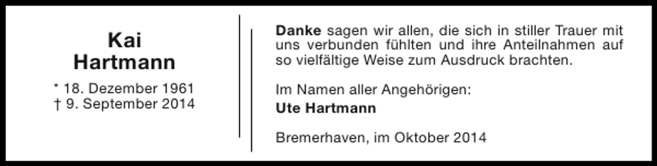<p>Kai<br />Hartmann<br />* 18. Dezember 1961<br />† 9. September 2014</p><p>Danke sagen wir allen, die sich in stiller Trauer mit<br />uns verbunden fühlten und ihre Anteilnahmen auf<br />so vielfältige Weise zum Ausdruck brachten.<br />Im Namen aller Angehörigen:<br />Ute Hartmann<br />Bremerhaven, im Oktober 2014</p>