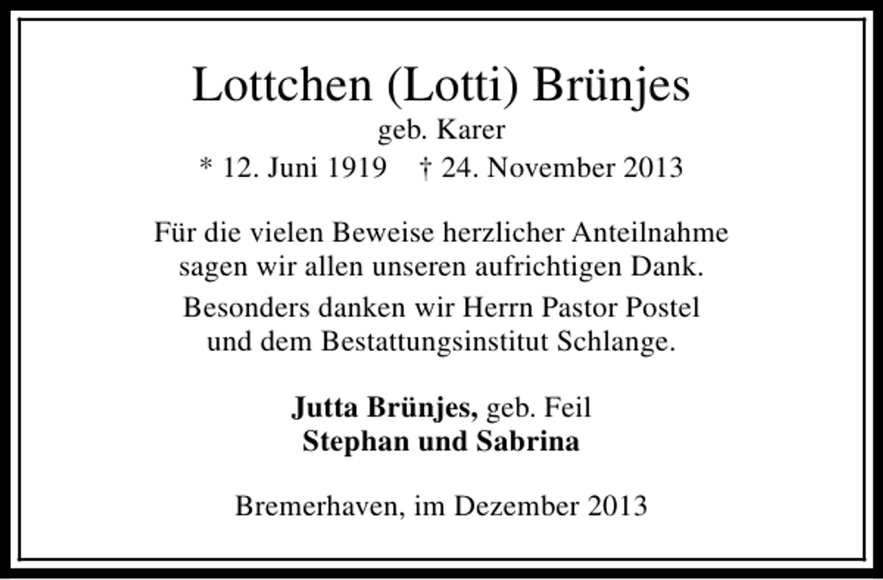 <p>Lottchen (Lotti) Brünjes<br />geb. Karer<br />* 12. Juni 1919 † 24. November 2013</p><p>Für die vielen Beweise herzlicher Anteilnahme<br />sagen wir allen unseren aufrichtigen Dank.<br />Besonders danken wir Herrn Pastor Postel<br />und dem Bestattungsinstitut Schlange.<br />Jutta Brünjes, geb. Feil<br />Stephan und Sabrina<br />Bremerhaven, im Dezember 2013</p>