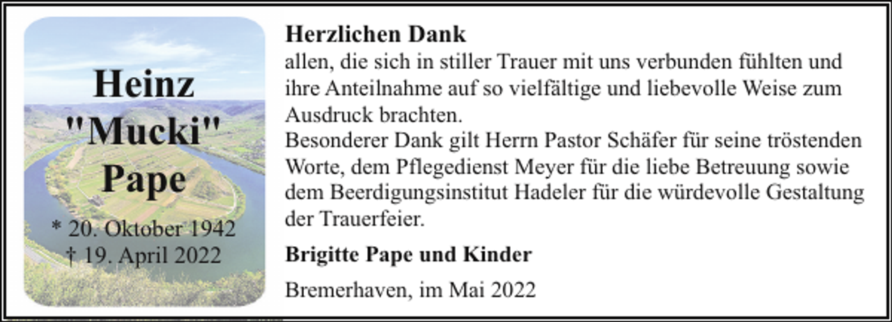 <p>Herzlichen Dank</p><p>Heinz<br />"Mucki"<br />Pape<br />* 20. Oktober 1942<br />† 19. April 2022</p><p>allen, die sich in stiller Trauer mit uns verbunden fühlten und<br />ihre Anteilnahme auf so vielfältige und liebevolle Weise zum<br />Ausdruck brachten.<br />Besonderer Dank gilt Herrn Pastor Schäfer für seine tröstenden<br />Worte, dem Pflegedienst Meyer für die liebe Betreuung sowie<br />dem Beerdigungsinstitut Hadeler für die würdevolle Gestaltung<br />der Trauerfeier.<br />Brigitte Pape und Kinder<br />Bremerhaven, im Mai 2022</p>