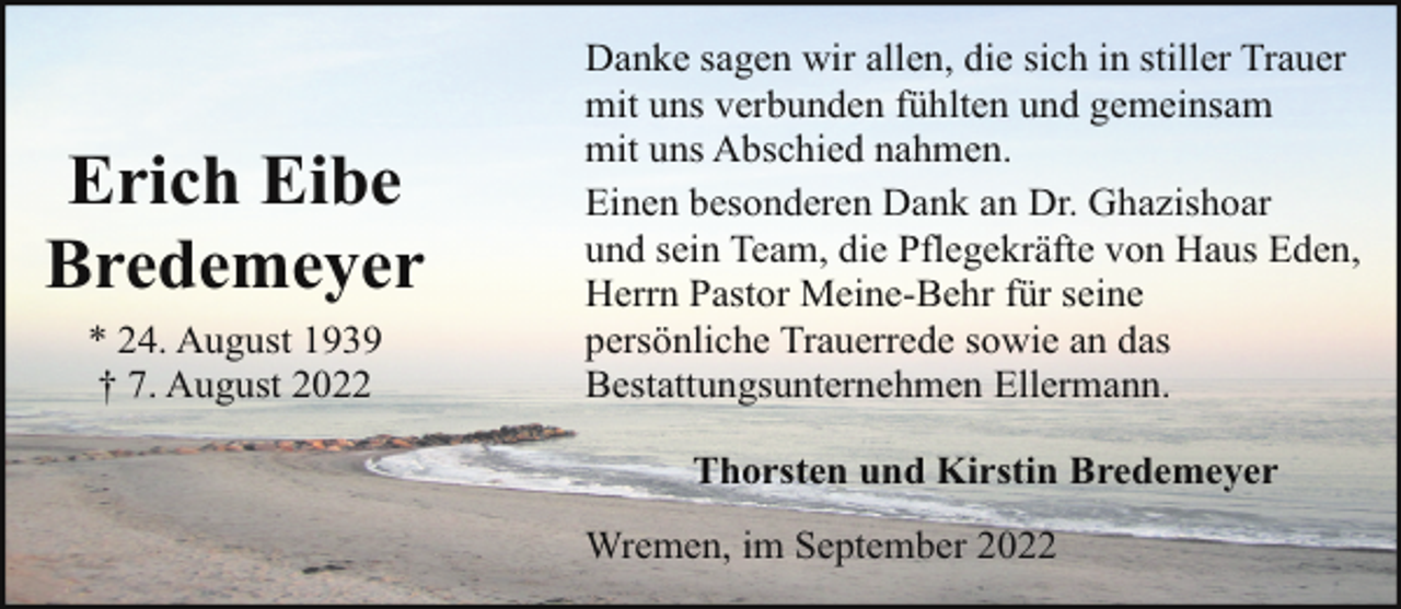 <p>Erich Eibe<br />Bredemeyer<br />* 24. August 1939<br />† 7. August 2022</p><p>Danke sagen wir allen, die sich in stiller Trauer<br />mit uns verbunden fühlten und gemeinsam<br />mit uns Abschied nahmen.<br />Einen besonderen Dank an Dr. Ghazishoar<br />und sein Team, die Pflegekräfte von Haus Eden,<br />Herrn Pastor Meine-Behr für seine<br />persönliche Trauerrede sowie an das<br />Bestattungsunternehmen Ellermann.<br />Thorsten und Kirstin Bredemeyer<br />Wremen, im September 2022</p>