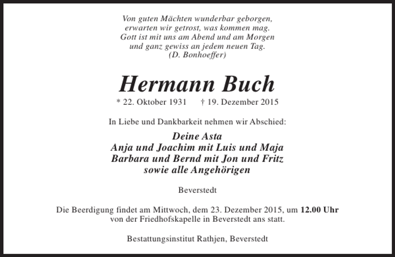 <p>Von guten Mächten wunderbar geborgen,<br />erwarten wir getrost, was kommen mag.<br />Gott ist mit uns am Abend und am Morgen<br />und ganz gewiss an jedem neuen Tag.<br />(D. Bonhoeffer)</p><p>Hermann Buch</p><p>* 22. Oktober 1931</p><p>† 19. Dezember 2015</p><p>In Liebe und Dankbarkeit nehmen wir Abschied:</p><p>Deine Asta<br />Anja und Joachim mit Luis und Maja<br />Barbara und Bernd mit Jon und Fritz<br />sowie alle Angehörigen<br />Beverstedt<br />Die Beerdigung findet am Mittwoch, dem 23. Dezember 2015, um 12.00 Uhr<br />von der Friedhofskapelle in Beverstedt ans statt.<br />Bestattungsinstitut Rathjen, Beverstedt</p>