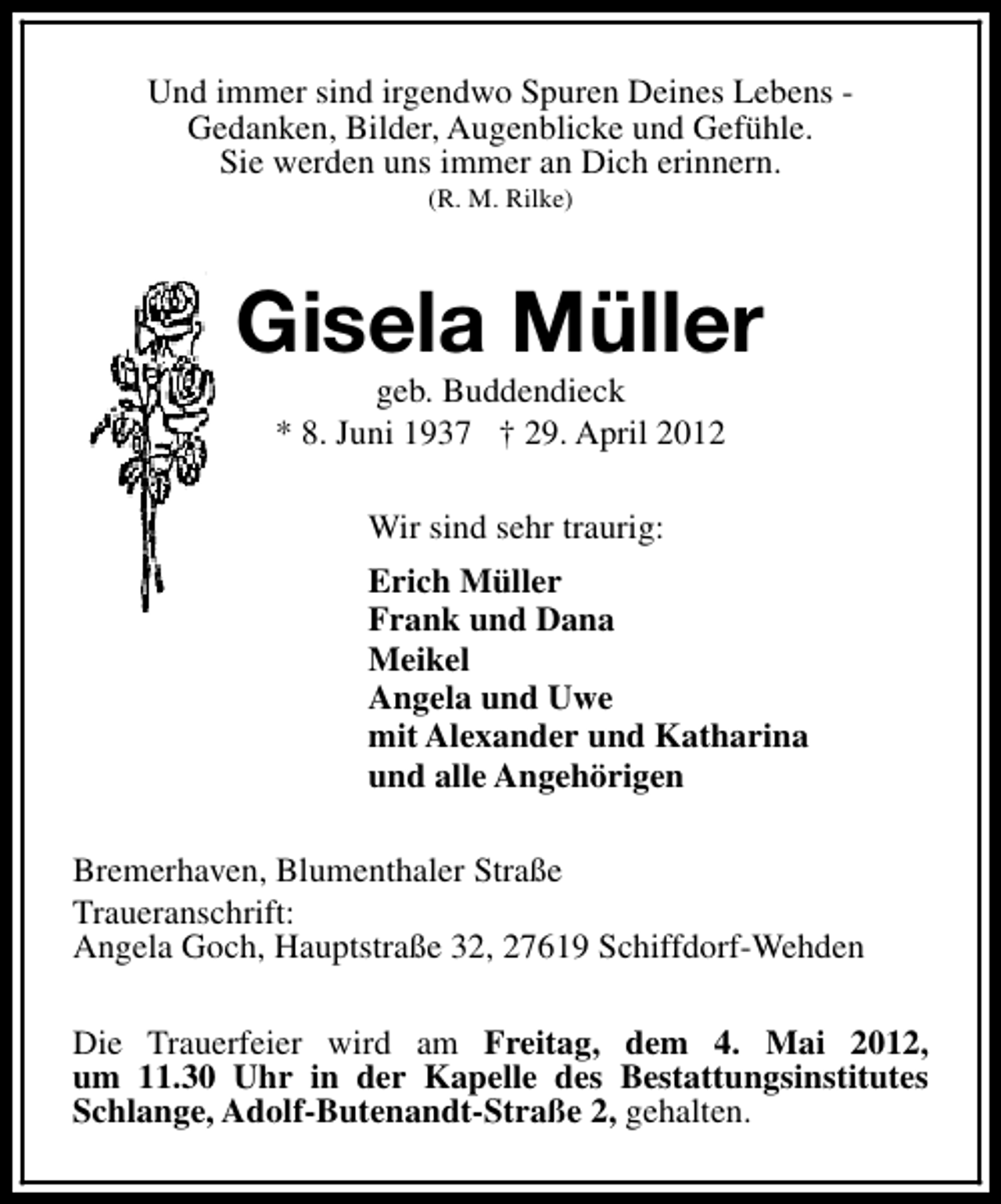 <p>Und immer sind irgendwo Spuren Deines Lebens Gedanken, Bilder, Augenblicke und Gefühle.<br />Sie werden uns immer an Dich erinnern.<br />(R. M. Rilke)</p><p>Gisela Müller<br />geb. Buddendieck<br />* 8. Juni 1937 † 29. April 2012<br />Wir sind sehr traurig:<br />Erich Müller<br />Frank und Dana<br />Meikel<br />Angela und Uwe<br />mit Alexander und Katharina<br />und alle Angehörigen<br />Bremerhaven, Blumenthaler Straße<br />Traueranschrift:<br />Angela Goch, Hauptstraße 32, 27619 Schiffdorf-Wehden<br />Die Trauerfeier wird am Freitag, dem 4. Mai 2012,<br />um 11.30 Uhr in der Kapelle des Bestattungsinstitutes<br />Schlange, Adolf-Butenandt-Straße 2, gehalten.</p>