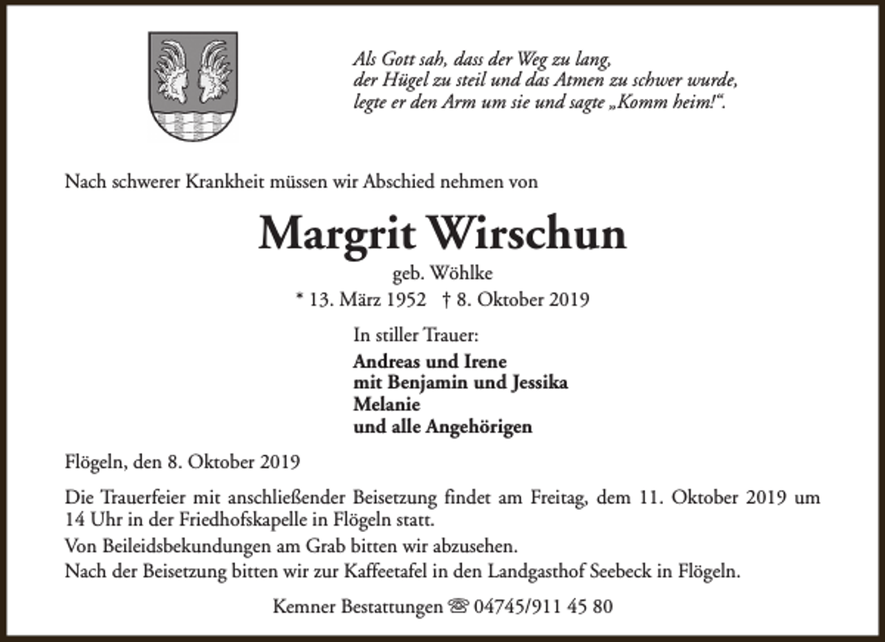 <p>Als Gott sah, dass der Weg zu lang,<br />der Hügel zu steil und das Atmen zu schwer wurde,<br />legte er den Arm um sie und sagte „Komm heim!“.</p><p>Nach schwerer Krankheit müssen wir Abschied nehmen von</p><p>Margrit Wirschun<br />geb. Wöhlke<br />* 13. März 1952 † 8. Oktober 2019<br />In stiller Trauer:<br />Andreas und Irene<br />mit Benjamin und Jessika<br />Melanie<br />und alle Angehörigen<br />Flögeln, den 8. Oktober 2019<br />Die Trauerfeier mit anschließender Beisetzung findet am Freitag, dem 11. Oktober 2019 um<br />14 Uhr in der Friedhofskapelle in Flögeln statt.<br />Von Beileidsbekundungen am Grab bitten wir abzusehen.<br />Nach der Beisetzung bitten wir zur Kaffeetafel in den Landgasthof Seebeck in Flögeln.<br />Kemner Bestattungen s 04745/911 45 80</p>