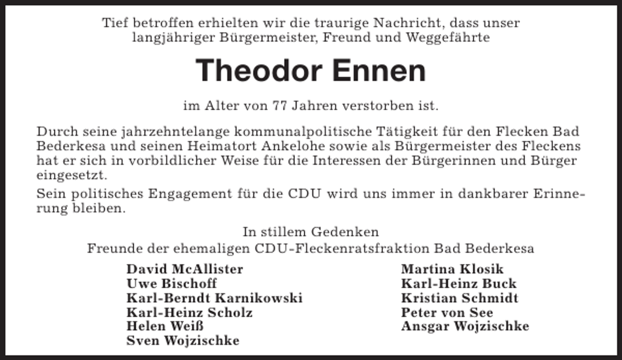 <p>Tief betroffen erhielten wir die traurige Nachricht, dass unser<br />langjähriger Bürgermeister, Freund und Weggefährte</p><p>Theodor Ennen<br />im Alter von 77 Jahren verstorben ist.<br />Durch seine jahrzehntelange kommunalpolitische Tätigkeit für den Flecken Bad<br />Bederkesa und seinen Heimatort Ankelohe sowie als Bürgermeister des Fleckens<br />hat er sich in vorbildlicher Weise für die Interessen der Bürgerinnen und Bürger<br />eingesetzt.<br />Sein politisches Engagement für die CDU wird uns immer in dankbarer Erinnerung bleiben.<br />In stillem Gedenken<br />Freunde der ehemaligen CDU-Fleckenratsfraktion Bad Bederkesa<br />David McAllister<br />Martina Klosik<br />Uwe Bischoff<br />Karl-Heinz Buck<br />Karl-Berndt Karnikowski<br />Kristian Schmidt<br />Karl-Heinz Scholz<br />Peter von See<br />Helen Weiß<br />Ansgar Wojzischke<br />Sven Wojzischke</p>