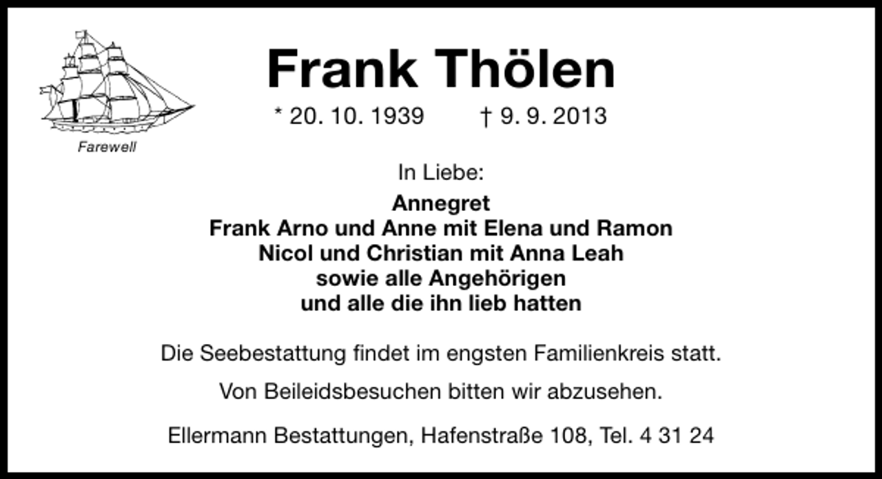 <p>Frank Thölen<br />* 20. 10. 1939</p><p>† 9. 9. 2013</p><p>Farewell</p><p>In Liebe:<br />Annegret<br />Frank Arno und Anne mit Elena und Ramon<br />Nicol und Christian mit Anna Leah<br />sowie alle Angehörigen<br />und alle die ihn lieb hatten<br />Die Seebestattung ﬁndet im engsten Familienkreis statt.<br />Von Beileidsbesuchen bitten wir abzusehen.<br />Ellermann Bestattungen, Hafenstraße 108, Tel. 4 31 24</p>