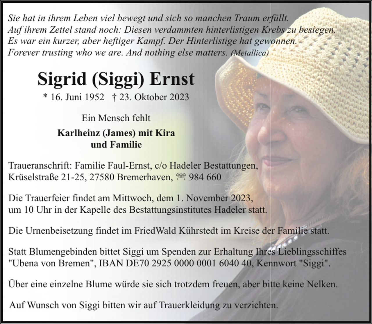 <p>Sie hat in ihrem Leben viel bewegt und sich so manchen Traum erfüllt.<br />Auf ihrem Zettel stand noch: Diesen verdammten hinterlistigen Krebs zu besiegen.<br />Es war ein kurzer, aber heftiger Kampf. Der Hinterlistige hat gewonnen.<br />Forever trusting who we are. And nothing else matters. (Metallica)</p><p>Sigrid (Siggi) Ernst<br />* 16. Juni 1952 † 23. Oktober 2023<br />Ein Mensch fehlt<br />Karlheinz (James) mit Kira<br />und Familie<br />Traueranschrift: Familie Faul-Ernst, c/o Hadeler Bestattungen,<br />Krüselstraße 21-25, 27580 Bremerhaven, ' 984 660<br />Die Trauerfeier findet am Mittwoch, dem 1. November 2023,<br />um 10 Uhr in der Kapelle des Bestattungsinstitutes Hadeler statt.<br />Die Urnenbeisetzung findet im FriedWald Kührstedt im Kreise der Familie statt.<br />Statt Blumengebinden bittet Siggi um Spenden zur Erhaltung Ihres Lieblingsschiffes<br />"Ubena von Bremen", IBAN DE70 2925 01 60, Kennwort "Siggi".<br />Über eine einzelne Blume würde sie sich trotzdem freuen, aber bitte keine Nelken.<br />Auf Wunsch von Siggi bitten wir auf Trauerkleidung zu verzichten.</p>