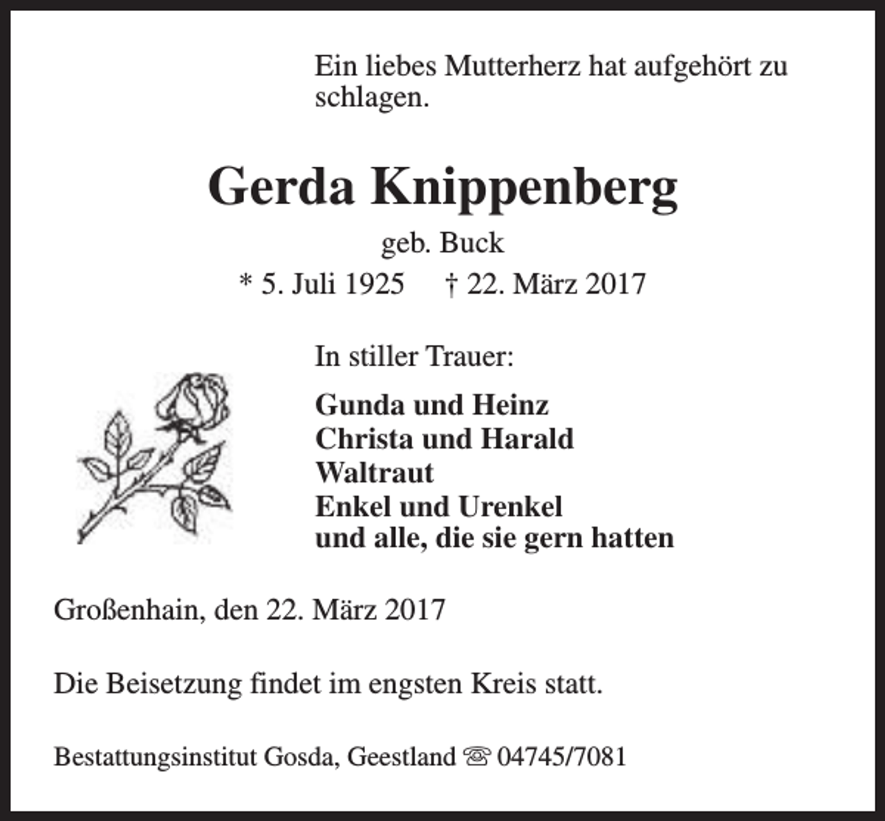 <p>Ein liebes Mutterherz hat aufgehört zu<br />schlagen.</p><p>Gerda Knippenberg<br />geb. Buck<br />* 5. Juli 1925 † 22. März 2017<br />In stiller Trauer:<br />Gunda und Heinz<br />Christa und Harald<br />Waltraut<br />Enkel und Urenkel<br />und alle, die sie gern hatten<br />Großenhain, den 22. März 2017<br />Die Beisetzung findet im engsten Kreis statt.<br />Bestattungsinstitut Gosda, Geestland s 04745/7081</p>