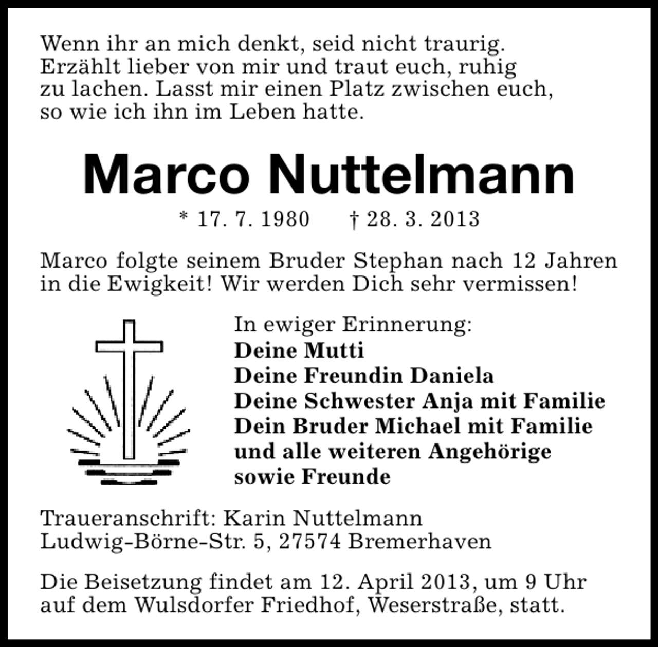 <p>Wenn ihr an mich denkt, seid nicht traurig.<br />Erzählt lieber von mir und traut euch, ruhig<br />zu lachen. Lasst mir einen Platz zwischen euch,<br />so wie ich ihn im Leben hatte.</p><p>Marco Nuttelmann<br />* 17. 7. 1980</p><p>† 28. 3. 2013</p><p>Marco folgte seinem Bruder Stephan nach 12 Jahren<br />in die Ewigkeit! Wir werden Dich sehr vermissen!<br />In ewiger Erinnerung:<br />Deine Mutti<br />Deine Freundin Daniela<br />Deine Schwester Anja mit Familie<br />Dein Bruder Michael mit Familie<br />und alle weiteren Angehörige<br />sowie Freunde<br />Traueranschrift: Karin Nuttelmann<br />Ludwig-Börne-Str. 5, 27574 Bremerhaven<br />Die Beisetzung findet am 12. April 2013, um 9 Uhr<br />auf dem Wulsdorfer Friedhof, Weserstraße, statt.</p>