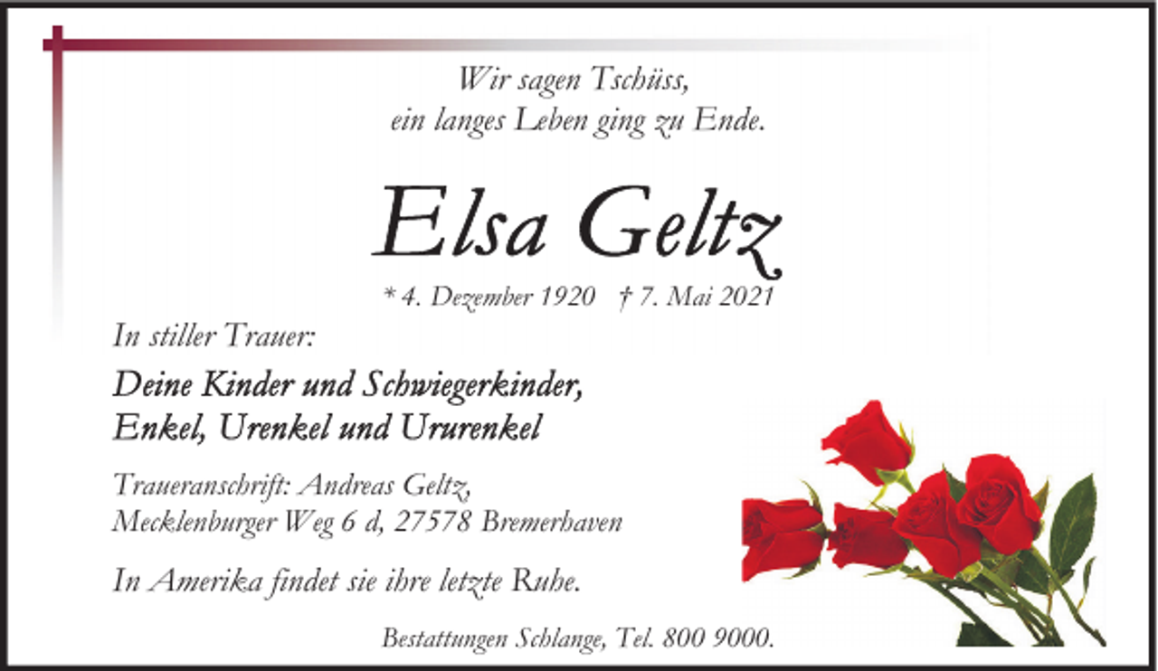 <p>Wir sagen Tschüss,<br />ein langes Leben ging zu Ende.</p><p>In stiller Trauer:</p><p>* 4. Dezember 1920 † 7. Mai 2021</p><p>Traueranschrift: Andreas Geltz,<br />Mecklenburger Weg 6 d, 27578 Bremerhaven</p><p>In Amerika findet sie ihre letzte Ruhe.<br />Bestattungen Schlange, Tel. 800 9000.</p>