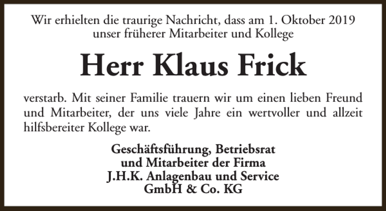 <p>Wir erhielten die traurige Nachricht, dass am 1. Oktober 2019<br />unser früherer Mitarbeiter und Kollege</p><p>Herr Klaus Frick<br />verstarb. Mit seiner Familie trauern wir um einen lieben Freund<br />und Mitarbeiter, der uns viele Jahre ein wertvoller und allzeit<br />hilfsbereiter Kollege war.<br />Geschäftsführung, Betriebsrat<br />und Mitarbeiter der Firma<br />J.H.K. Anlagenbau und Service<br />GmbH &amp; Co. KG</p>