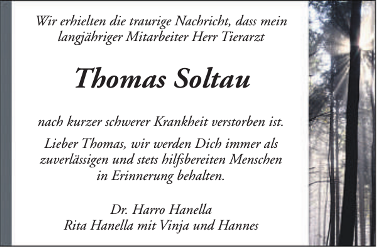 <p>Wir erhielten die traurige Nachricht, dass mein<br />langjähriger Mitarbeiter Herr Tierarzt</p><p>Thomas Soltau<br />nach kurzer schwerer Krankheit verstorben ist.<br />Lieber Thomas, wir werden Dich immer als<br />zuverlässigen und stets hilfsbereiten Menschen<br />in Erinnerung behalten.<br />Dr. Harro Hanella<br />Rita Hanella mit Vinja und Hannes</p>