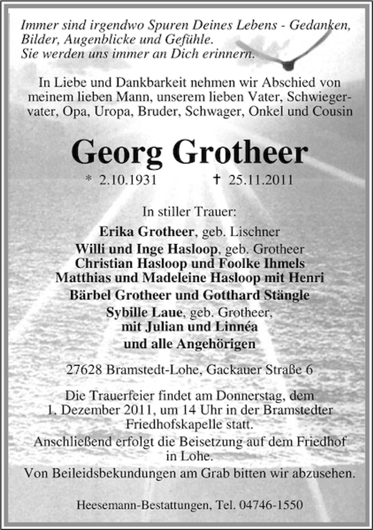 <p>Immer sind irgendwo Spuren Deines Lebens - Gedanken,<br />Bilder, Augenblicke und Gefühle.<br />Sie werden uns immer an Dich erinnern.<br />In Liebe und Dankbarkeit nehmen wir Abschied von<br />meinem lieben Mann, unserem lieben Vater, Schwiegervater, Opa, Uropa, Bruder, Schwager, Onkel und Cousin</p><p>Georg Grotheer<br />* 2.10.1931</p><p>25.11.2011</p><p>In stiller Trauer:<br />Erika Grotheer, geb. Lischner<br />Willi und Inge Hasloop, geb. Grotheer<br />Christian Hasloop und Foolke Ihmels<br />Matthias und Madeleine Hasloop mit Henri<br />Bärbel Grotheer und Gotthard Stängle<br />Sybille Laue, geb. Grotheer,<br />mit Julian und Linnéa<br />und alle Angehörigen<br />27628 Bramstedt-Lohe, Gackauer Straße 6<br />Die Trauerfeier findet am Donnerstag, dem<br />1. Dezember 2011, um 14 Uhr in der Bramstedter<br />Friedhofskapelle statt.<br />Anschließend erfolgt die Beisetzung auf dem Friedhof<br />in Lohe.<br />Von Beileidsbekundungen am Grab bitten wir abzusehen.<br />Heesemann-Bestattungen, Tel. 04746-1550</p>