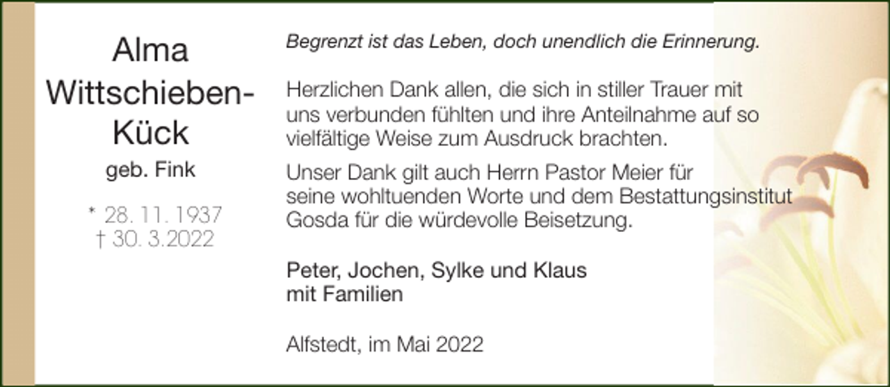 <p>Alma<br />WittschiebenKück<br />geb. Fink<br />* 28. 11. 1937<br />† 30. 3.2022</p><p>Begrenzt ist das Leben, doch unendlich die Erinnerung.</p><p>Herzlichen Dank allen, die sich in stiller Trauer mit<br />uns verbunden fühlten und ihre Anteilnahme auf so<br />vielfältige Weise zum Ausdruck brachten.<br />Unser Dank gilt auch Herrn Pastor Meier für<br />seine wohltuenden Worte und dem Bestattungsinstitut<br />Gosda für die würdevolle Beisetzung.<br />Peter, Jochen, Sylke und Klaus<br />mit Familien<br />Alfstedt, im Mai 2022</p>
