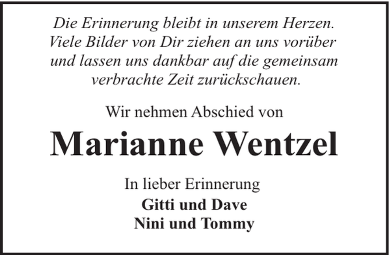 <p>Die Erinnerung bleibt in unserem Herzen.<br />Viele Bilder von Dir ziehen an uns vorüber<br />und lassen uns dankbar auf die gemeinsam<br />verbrachte Zeit zurückschauen.<br />Wir nehmen Abschied von</p><p>Marianne Wentzel<br />In lieber Erinnerung<br />Gitti und Dave<br />Nini und Tommy</p>