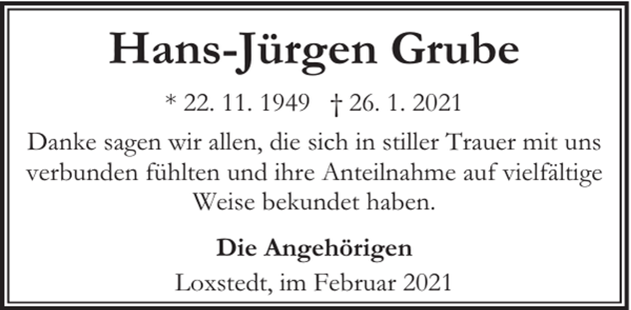 <p>Hans-Jürgen Grube<br />* 22. 11. 1949 † 26. 1. 2021<br />Danke sagen wir allen, die sich in stiller Trauer mit uns<br />verbunden fühlten und ihre Anteilnahme auf vielfältige<br />Weise bekundet haben.<br />Die Angehörigen<br />Loxstedt, im Februar 2021</p>