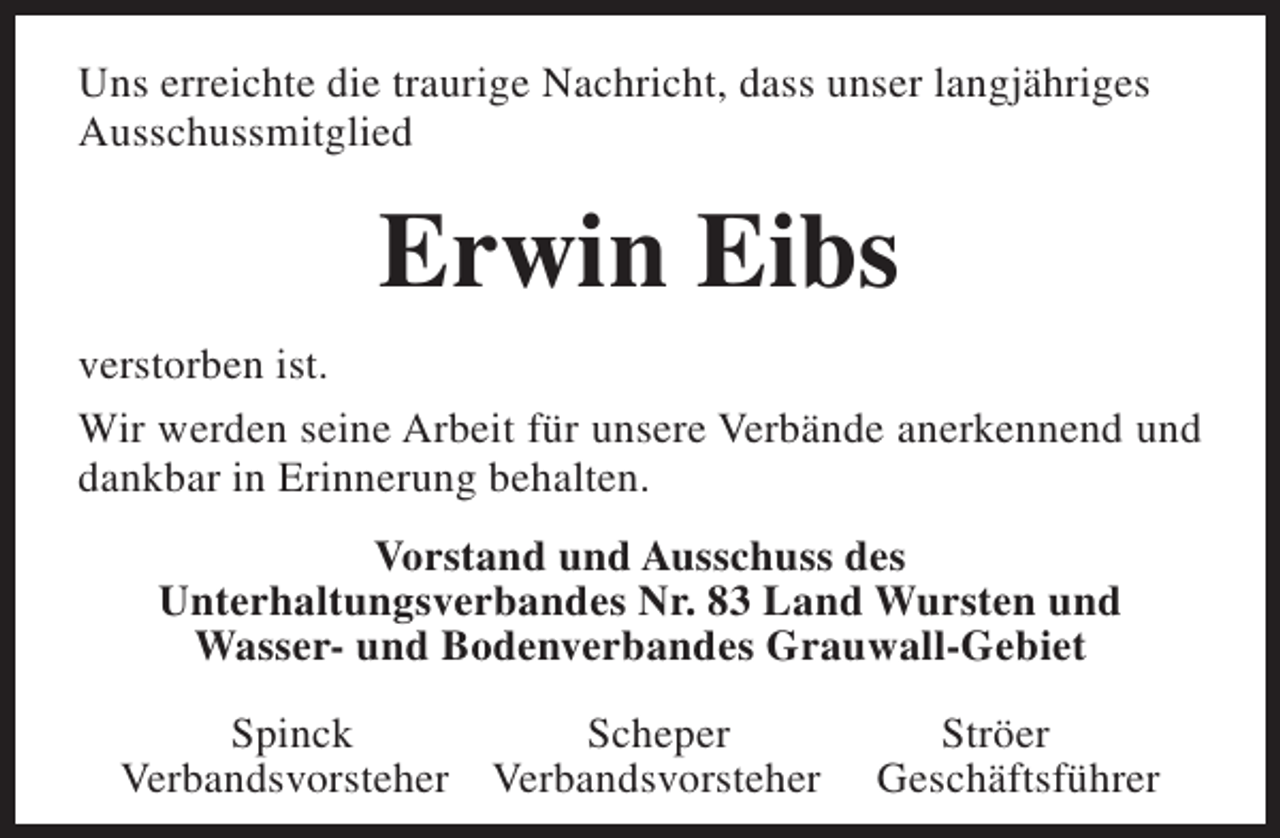 <p>Uns erreichte die traurige Nachricht, dass unser langjähriges<br />Ausschussmitglied</p><p>Erwin Eibs<br />verstorben ist.<br />Wir werden seine Arbeit für unsere Verbände anerkennend und<br />dankbar in Erinnerung behalten.<br />Vorstand und Ausschuss des<br />Unterhaltungsverbandes Nr. 83 Land Wursten und<br />Wasser- und Bodenverbandes Grauwall-Gebiet<br />Spinck<br />Scheper<br />Verbandsvorsteher Verbandsvorsteher</p><p>Ströer<br />Geschäftsführer</p>