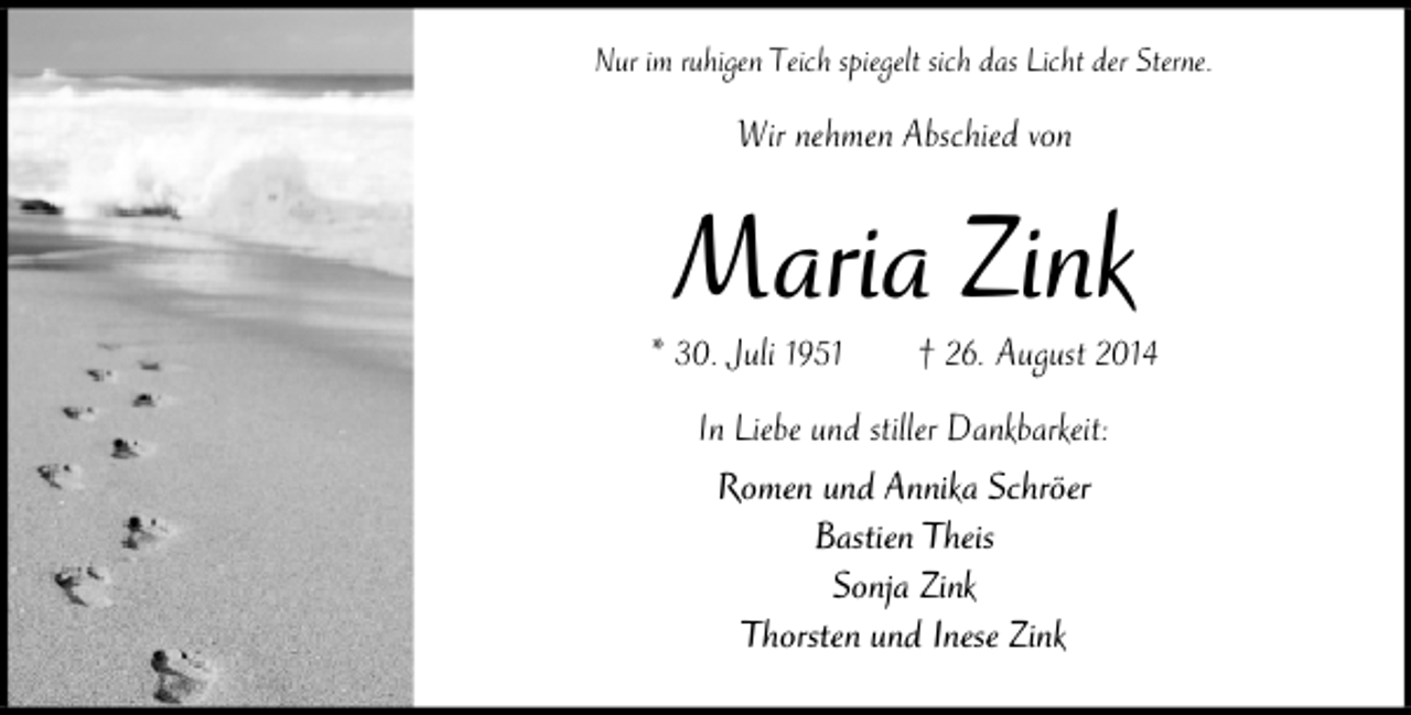 <p>Nur im ruhigen Teich spiegelt sich das Licht der Sterne.</p><p>Wir nehmen Abschied von</p><p>Maria Zink</p><p>* 30. Juli 1951</p><p>† 26. August 2014</p><p>In Liebe und stiller Dankbarkeit:<br />Romen und Annika Schröer<br />Bastien Theis<br />Sonja Zink<br />Thorsten und Inese Zink</p>