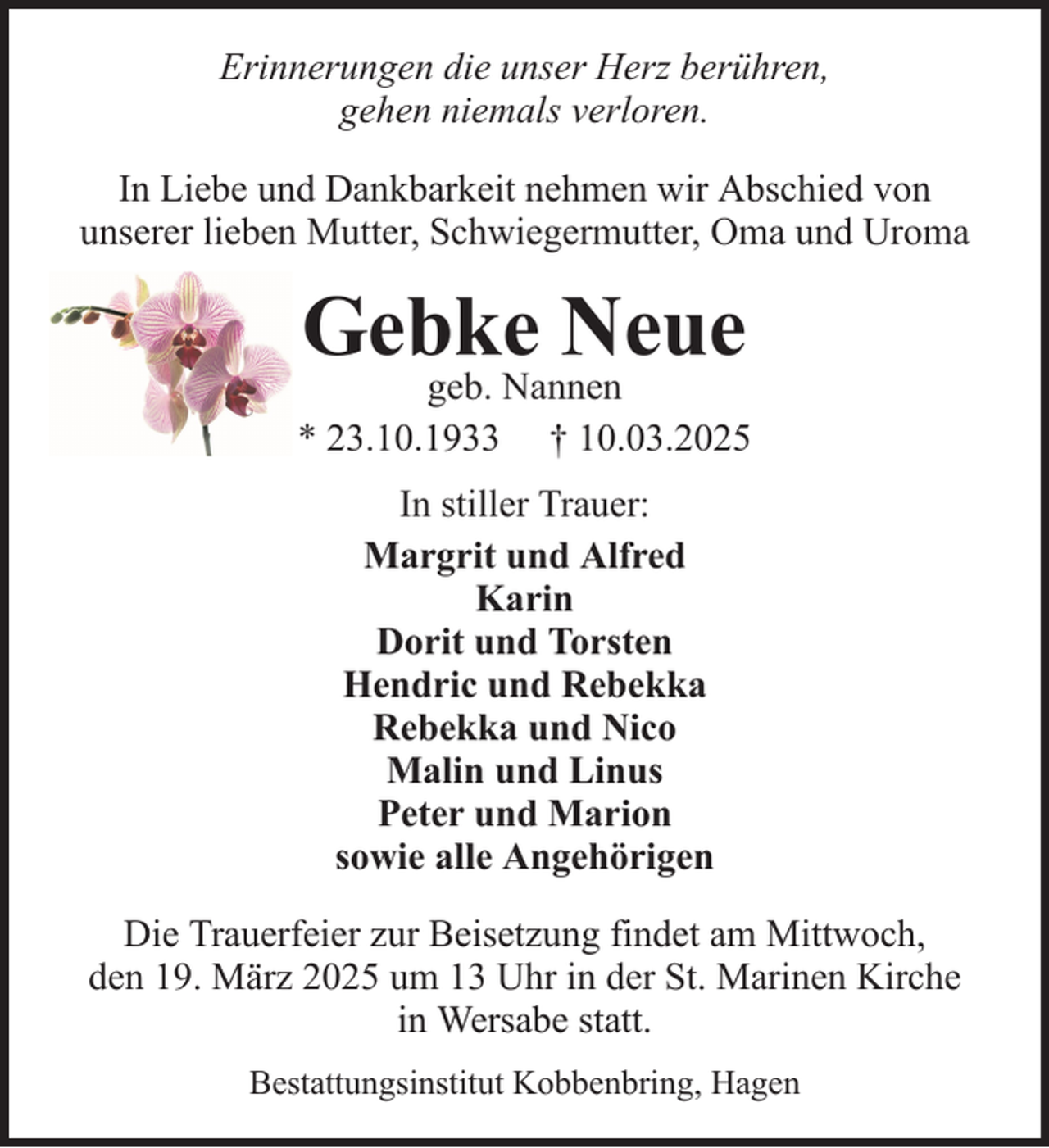 <p>Erinnerungen die unser Herz berühren,<br />gehen niemals verloren.<br />In Liebe und Dankbarkeit nehmen wir Abschied von<br />unserer lieben Mutter, Schwiegermutter, Oma und Uroma</p><p>Gebke Neue</p><p>geb. Nannen<br />* 23.10.1933 † 10.03.2025<br />In stiller Trauer:<br />Margrit und Alfred<br />Karin<br />Dorit und Torsten<br />Hendric und Rebekka<br />Rebekka und Nico<br />Malin und Linus<br />Peter und Marion<br />sowie alle Angehörigen<br />Die Trauerfeier zur Beisetzung findet am Mittwoch,<br />den 19. März 2025 um 13 Uhr in der St. Marinen Kirche<br />in Wersabe statt.<br />Bestattungsinstitut Kobbenbring, Hagen</p>