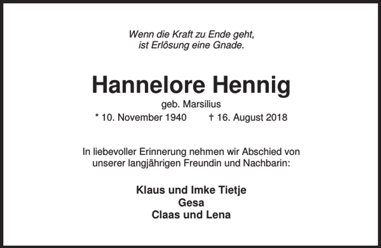 <p>Wenn die Kraft zu Ende geht,<br />ist Erlösung eine Gnade.</p><p>Hannelore Hennig<br />geb. Marsilius<br />* 10. November 1940<br />B 16. August 2018</p><p>In liebevoller Erinnerung nehmen wir Abschied von<br />unserer langjährigen Freundin und Nachbarin:</p><p>Klaus und Imke Tietje<br />Gesa<br />Claas und Lena</p>