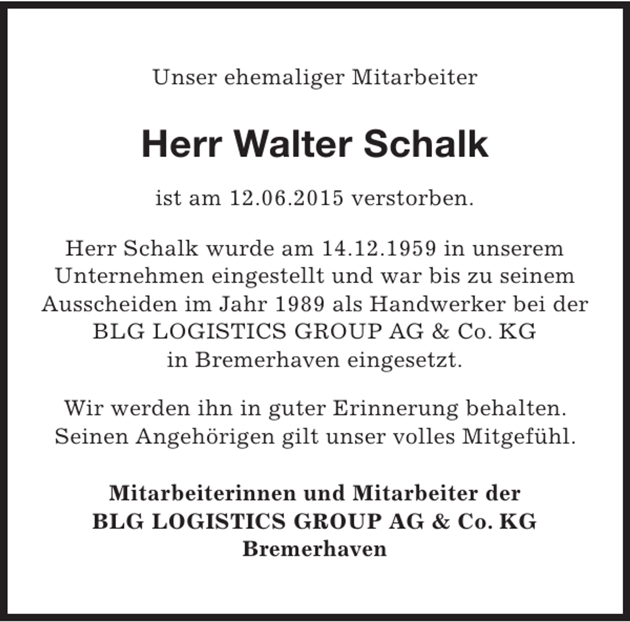 <p>Unser ehemaliger Mitarbeiter</p><p>Herr Walter Schalk<br />ist am 12.06.2015 verstorben.<br />Herr Schalk wurde am 14.12.1959 in unserem<br />Unternehmen eingestellt und war bis zu seinem<br />Ausscheiden im Jahr 1989 als Handwerker bei der<br />BLG LOGISTICS GROUP AG &amp; Co. KG<br />in Bremerhaven eingesetzt.<br />Wir werden ihn in guter Erinnerung behalten.<br />Seinen Angehörigen gilt unser volles Mitgefühl.<br />Mitarbeiterinnen und Mitarbeiter der<br />BLG LOGISTICS GROUP AG &amp; Co. KG<br />Bremerhaven</p>