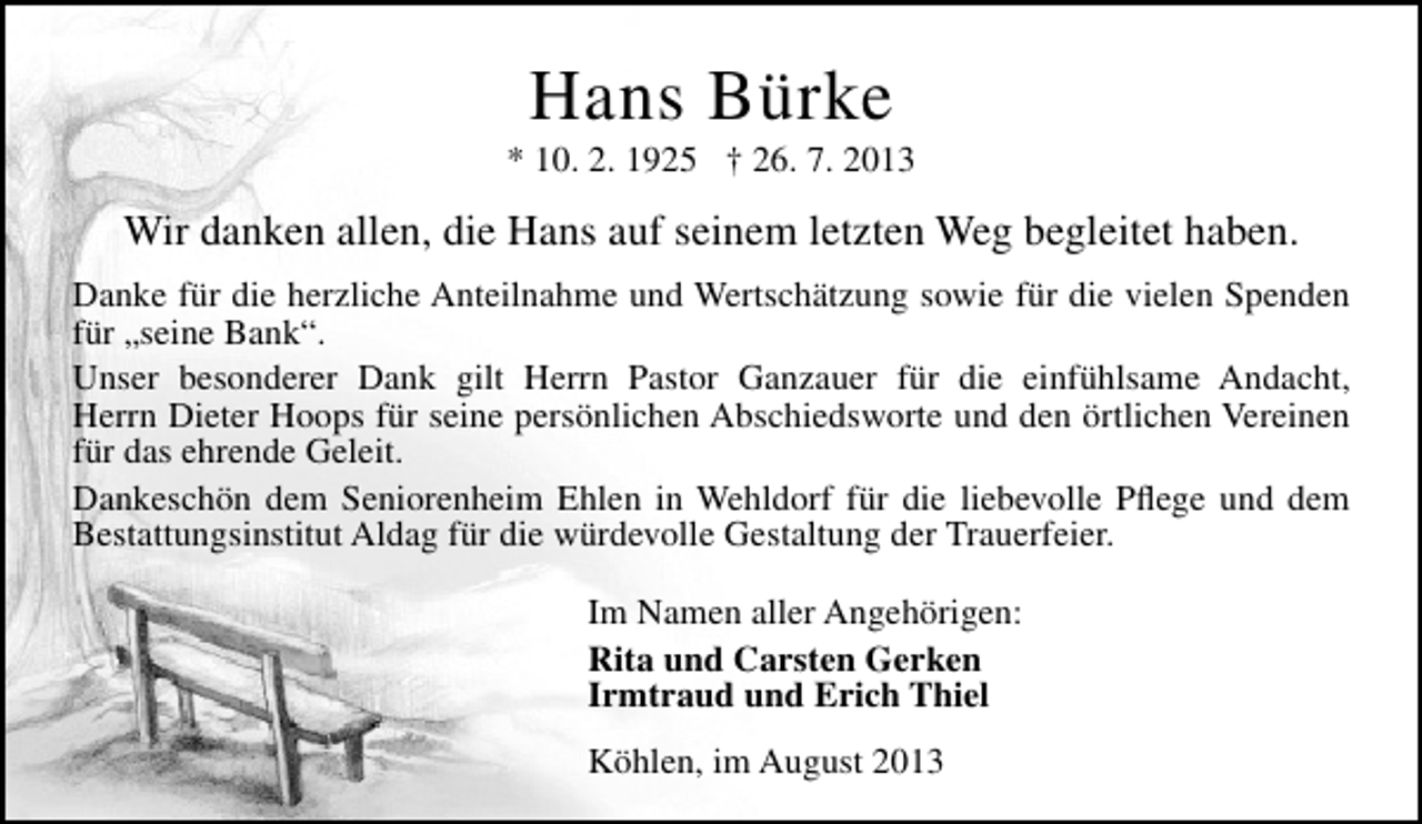 <p>Hans Bürke</p><p>* 10. 2. 1925 † 26. 7. 2013</p><p>Wir danken allen, die Hans auf seinem letzten Weg begleitet haben.<br />Danke für die herzliche Anteilnahme und Wertschätzung sowie für die vielen Spenden<br />für „seine Bank“.<br />Unser besonderer Dank gilt Herrn Pastor Ganzauer für die einfühlsame Andacht,<br />Herrn Dieter Hoops für seine persönlichen Abschiedsworte und den örtlichen Vereinen<br />für das ehrende Geleit.<br />Dankeschön dem Seniorenheim Ehlen in Wehldorf für die liebevolle Pﬂege und dem<br />Bestattungsinstitut Aldag für die würdevolle Gestaltung der Trauerfeier.<br />Im Namen aller Angehörigen:<br />Rita und Carsten Gerken<br />Irmtraud und Erich Thiel<br />Köhlen, im August 2013</p>